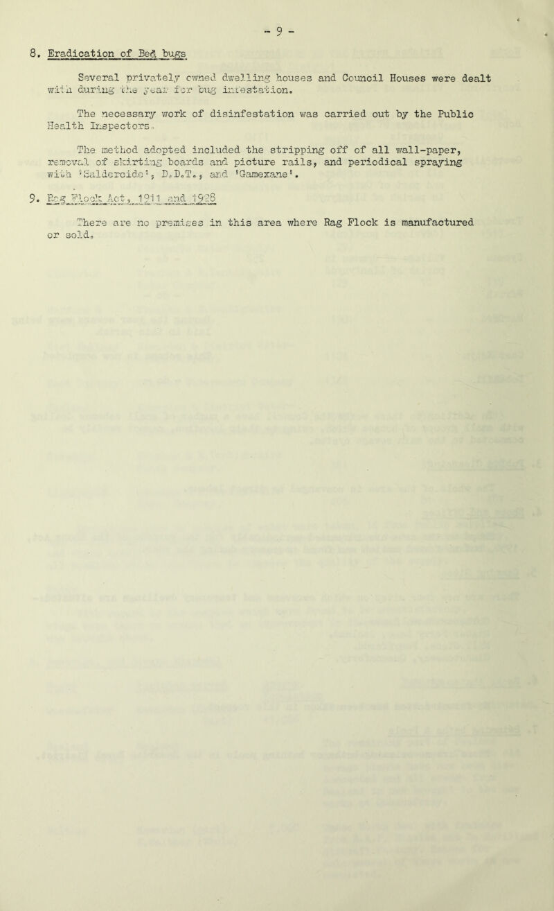 8, Eradication of Bed bugs Several privately owned dwelling houses and Co’oncil Houses were dealt wiiii during the gear i'cr 'bug iniestation. The necessary work of disinfestation vms carried out hy the Public Health Inspectors., The method adopted included the stripping off of all wall-paper, removal of skirting boards and picture rails, and periodical spraying with ''Saldercide % P^DoTe, and ’Gamexane’. 9‘ .EcElook Act ,1911 end 19g8 There are no premises in this area where Rag Flock is manufactured or sold.