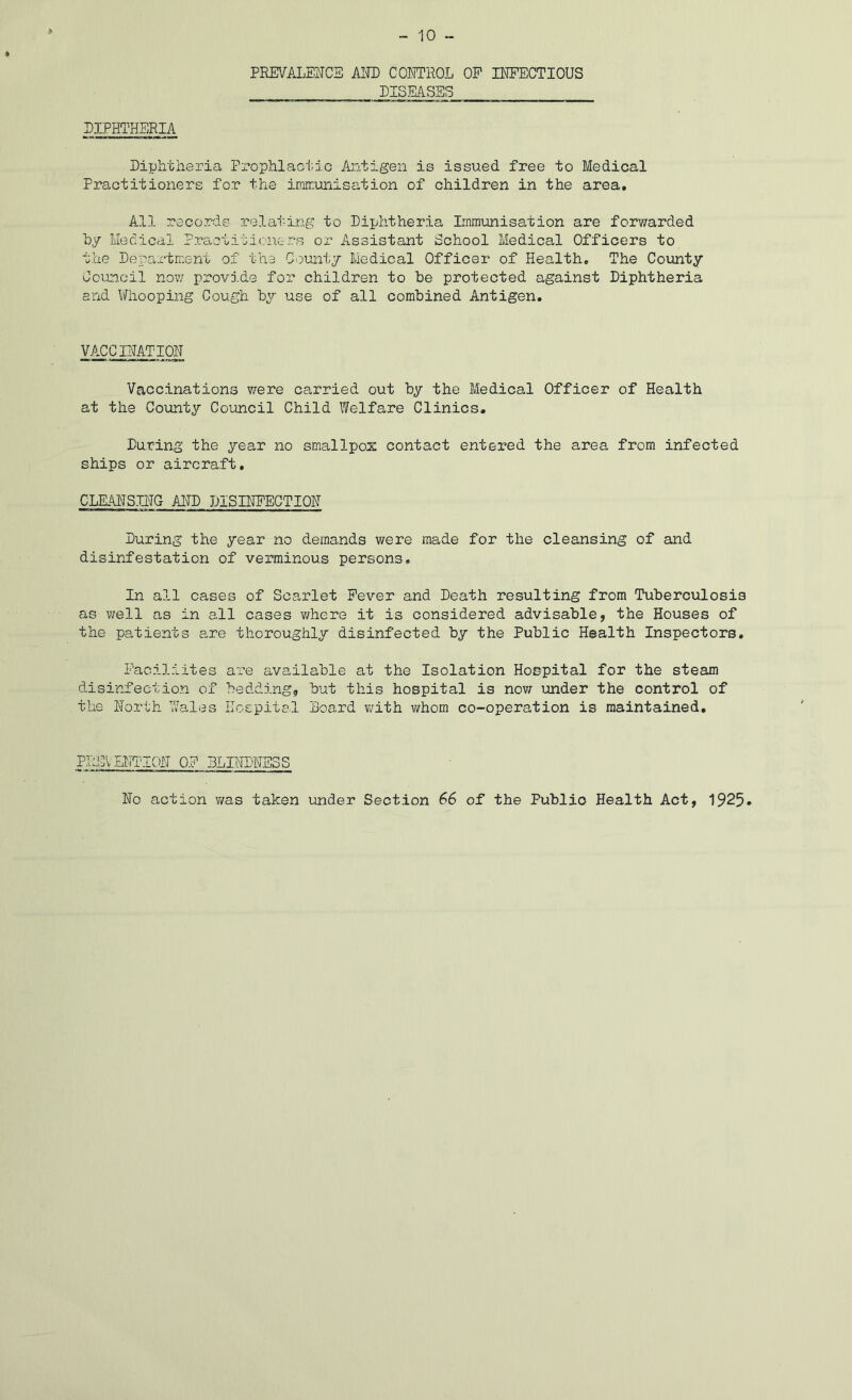 PREVAIjEIJCE AlPD CONTROL OP INPECTIOUS LISMSSS LIPHTHBRIA Diphtheria Prophlaci'.io Ajitigen is issued free to Medical Practitioners for the irnirimisation of children in the area. All records relai-ing to Diphtheria Immunisation are for?/arded hy Medical PractitimTc-rs or Assistant School Medical Officers to the Department of the Gountj Medical Officer of Health, The Coimty Coinicil now provide for children to he protected against Diphtheria and Whooping Cough by use of all combined Antigen. VACC RATION Vaccinations were carried out by the Medical Officer of Health at the County Council Child Welfare Clinics. During the year no smallpox contact entered the area from infected ships or aircraft, CLEAHSH'TG ADD DISINPECTIOH During the year no demands were made for the cleansing of and disinfestation of verminous persons. In all cases of Scarlet Fever and Death resulting from Tuberculosis as well as in all cases v/here it is considered advisable, the Houses of the patients are thoroughly disinfected by the Public Health Inspectors, Paciliites are available at the Isolation Hospital for the steam disinfection of bedding, but this hospital is now under the control of the North Wales Hospital Board with whom co-operation is maintained. PREVEETTON OP BLINDNESS No action was taken under Section 66 of the Public Health Act, 1925.