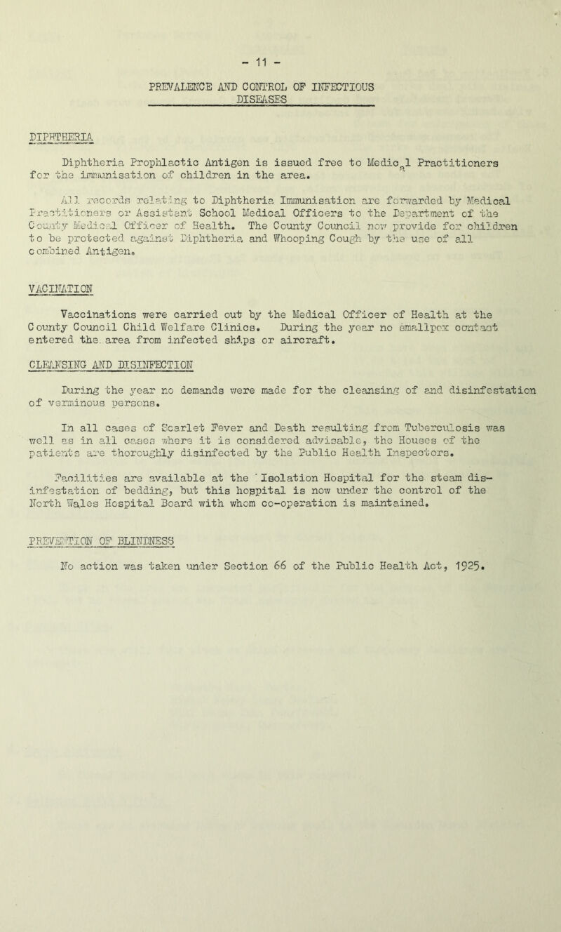 PRmLENCE A-TO CORTEOL OP IMECTIOUS DISE/iSES Diphtheria Prophlactio Antigen is issued free to Medical Practitioners for the iFff.iunisation of children in the area. All records relating to Diphtheria Immunisation a,re forv/arded hy Medical Practitioners or Assistant School Medical Officers to the Dep0.rtment of the County MediopJ Officer of Health. The County Council novf provide for children to he protected against Diphtheria, and Whooping Cough hy the use of a,ll comhined Antigen® VACIITATIOH Vaccinations were carried out by the Medical Officer of Health at the Coujity Coioncil Child V/elfare Clinics. During the year no sms-llpcx contaQt entered the. area from infected ships or aircraft. CLE/JfSIHG AMD DISIHFECTIOH During the year no demands v;ere made for the cleansing of and disinfestation of verminous persons. In all cases of Scarlet Pever and Death resulting from Tuberculosis was v/ell as in all cases where it is considered advisable, the Houses of the patients are thoroughly disinfected by the Public Health Inspectors. Paoilities are available at the ' Isolation Hospital for the steam dis- infestation of bedding, but this hospital is now under the control of the North Wales Hospital Board with whom co-operation is maintained. PREV5;:'iTI0N OP BLINDNESS No action was taken ’.mder Section 66 of the Public Health Act, 1925