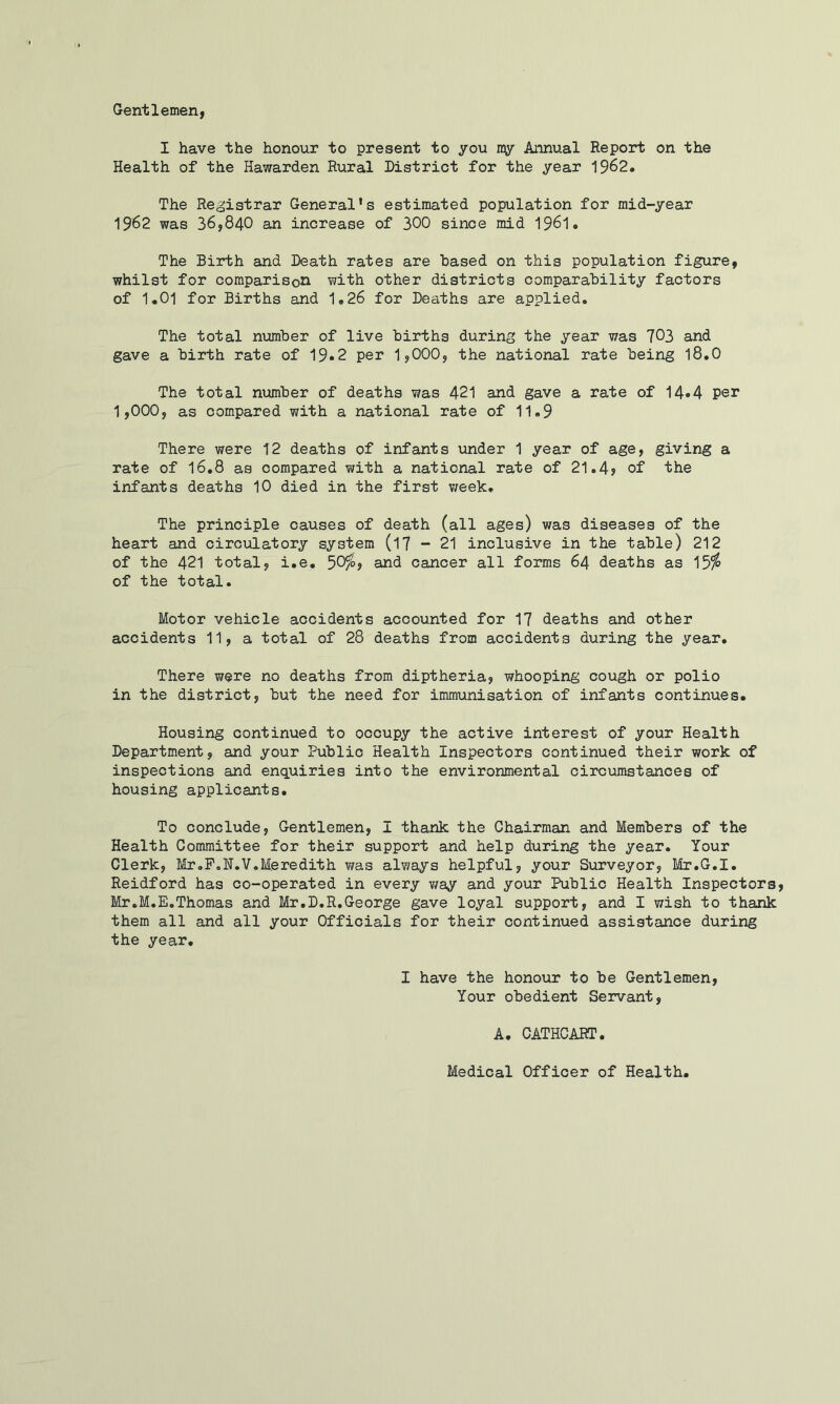 Gentlemen, I have the honour to present to you ny Annual Report on the Health of the Hawarden Rural District for the year 1962. The Registrar General’s estimated population for mid-year 1962 was 36,840 an increase of 300 since mid I96I. The Birth and Death rates are based on this population figure, whilst for comparison with other districts comparability factors of 1.01 for Births and 1,26 for Deaths are applied. The total number of live births during the year was 703 and gave a birth rate of 19«2 per 1,000, the national rate being I8.O The total ntomber of deaths was 421 and gave a rate of 14»4 per 1,000, as compared with a national rate of 11.9 There were 12 deaths of infants under 1 year of age, giving a rate of I6.8 as compared with a national rate of 21.4? of the infants deaths 10 died in the first week. The principle causes of death (all ages) was diseases of the heart and circulatory system (l7 ~ 21 inclusive in the table) 212 of the 421 total, i.e. 50f^j and cancer all forms 64 deaths as 15^ of the total. Motor vehicle accidents accounted for 17 deaths and other accidents 11, a total of 28 deaths from accidents during the year. There were no deaths from diptheria, whooping cough or polio in the district, but the need for immunisation of infants continues. Housing continued to occupy the active interest of your Health Department, and your Public Health Inspectors continued their work of inspections and enquiries into the environmental circumstances of housing applicants. To conclude, Gentlemen, I thank the Chairman and Members of the Health Committee for their support and help during the year. Your Clerk, Mr.P.N.V.Meredith v/as always helpful, your Surveyor, Mr.G.I, Reidford has co-operated in every v;ay and your Public Health Inspectors Mr.M.E.Thomas and Mr.D.R.George gave loyal support, and I wish to thank them all and all your Officials for their continued assistance during the year. I have the honour to be Gentlemen, Your obedient Servant, A. CATHCART. Medical Officer of Health,