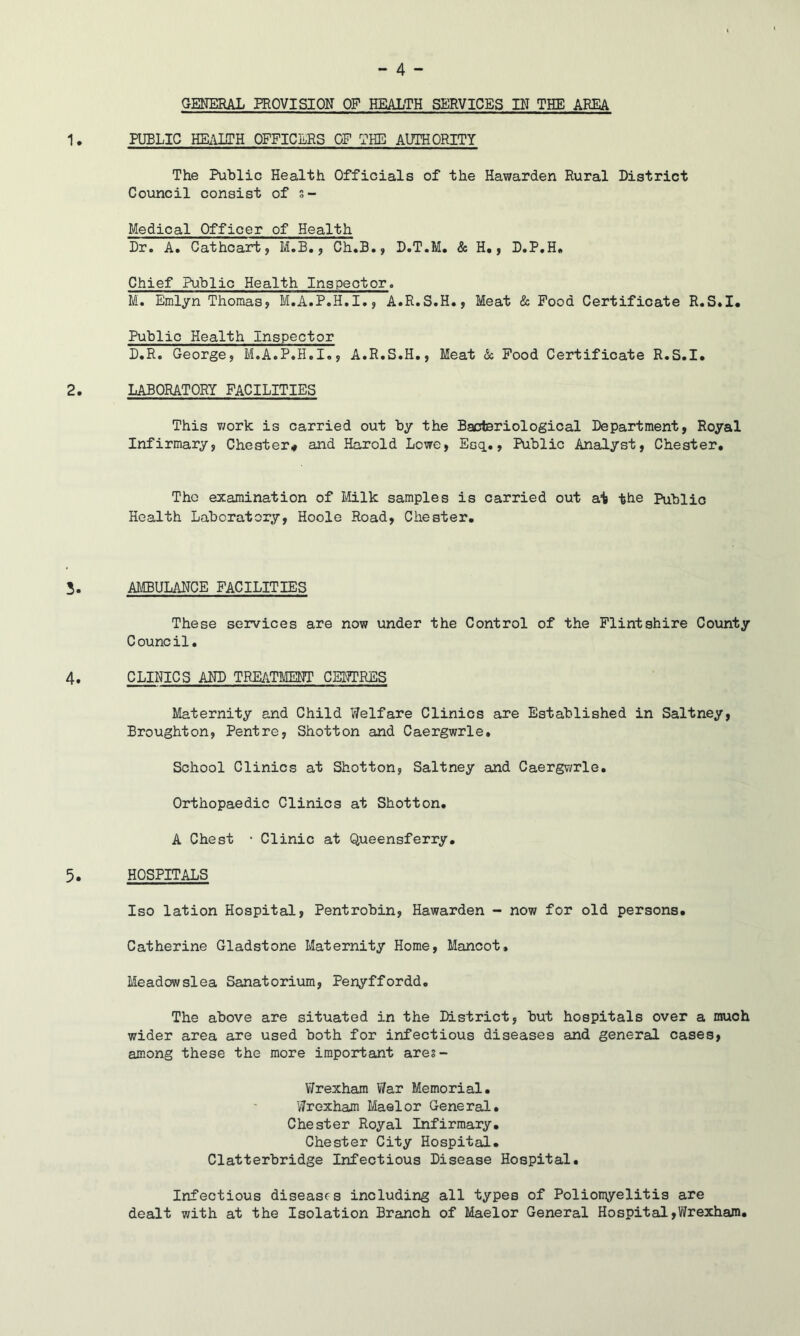 GENERAL PROVISION OF HEALTH SERVICES IN THE AREA PUBLIC HE^UITH OFFICERS OF THE AUTHORITY The Public Health Officials of the Hawarden Rural District Council consist of s- Medical Officer of Health Dr. A. Cathcart, M.B,, Ch.B., D.T.M. & H,, D.P.H, Chief Public Health Inspector. M. Emlyn Thomas, M.A.P.H.I., A.R.S.H., Meat & Pood Certificate R.S.I, Public Health Inspector D.R. George, M.A.P.H.I., A.R.S.H., Meat & Pood Certificate R.S.I. LABORATORY PACILITIES This work is carried out by the Bacteriological Department, Royal Infirmary, Chester* and Harold Lowe, Esq.., Public Analyst, Chester. Tho examination of Milk samples is carried out at the Public Health Laboratory, Hoole Road, Chester. AMBULANCE PACILITIES These services are now under the Control of the Plintshire County C ounc il. CLmCS AND TREATMENT CENTRES Maternity and Child Welfare Clinics are Established in Saltney, Broughton, Pentre, Shotton and Caergwrle. School Clinics at Shotton, Saltney and Caergv/rle. Orthopaedic Clinics at Shotton. A Chest • Clinic at Queensferry. HOSPITALS Iso lation Hospital, Pentrobin, Hawarden - now for old persons. Catherine Gladstone Maternity Home, Mancot, Meadowslea Sanatorivim, Penyffordd. The above are situated in the District, but hospitals over a much wider area are used both for infectious diseases and general cases, among these the more important are§- V/rexham War Memorial. Wrexham Maelor General. Chester Royal Infirmary. Chester City Hospital. Clatterbridge Infectious Disease Hospital. Infectious diseases including all types of Polionyelitis are dealt with at the Isolation Branch of Maelor General Hospital,Wrexham.