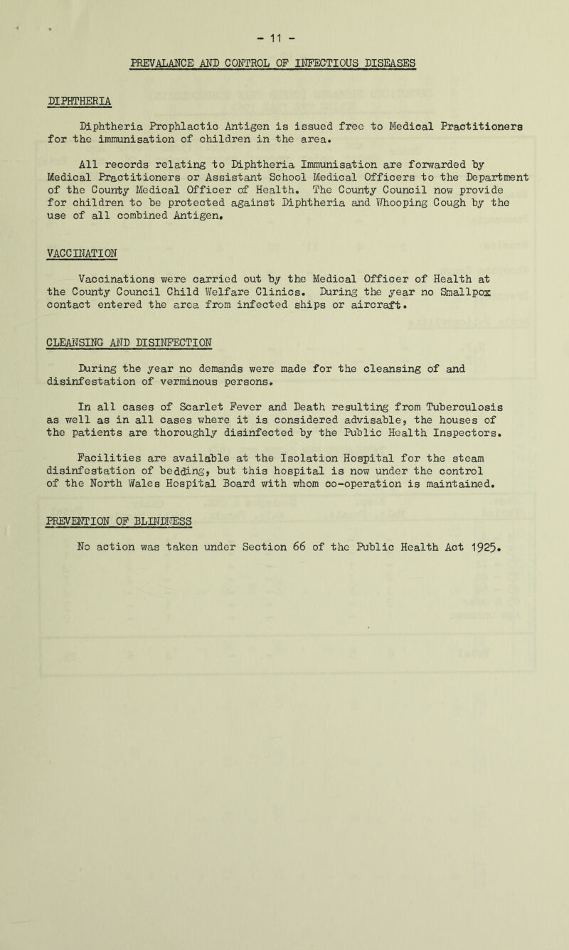 PREVALANCE MD CONTROL OF INFECTIOUS DISEASES DIPHTHERIA Diphtheria Prophlactio Antigen is issued free to Medical Practitioners for the immunisation of children in the area. All records relating to Diphtheria Immunisation are forwarded by Medical Practitioners or Assistant School Medical Officers to the Department of the County Medical Officer of Health. The County Council no\7 provide for children to be protected against Diphtheria and Whooping Cough by the use of all combined Antigen. VACCDTATION Vaccinations v/ere carried out by the Medical Officer of Health at the County Council Child Welfare Clinics. During the year no Smallpox contact entered the area from infected ships or aircraft. CLEAITSING AND DISINFECTION During the year no demands were made for the cleansing of and disinfestation of verminous persons. In all cases of Scarlet Fever and Death resulting from Tuberculosis as v/ell as in all cases v/here it is considered advisable? the houses of the patients are thoroughly disinfected by the Public Health Inspectors. Facilities are available at the Isolation Hospital for the steam disinfestation of bedding? but this hospital is now under the control of the North Wales Hospital Board v/ith whom co-operation is maintained. PREVENTION OF BLDJDICESS No action was taken under Section 66 of the Public Health Act 1925
