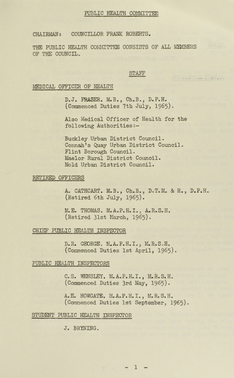 PUBLIC HEALTH COIilMITTEE CHAIRilAHs COUNCILLOR FRANK ROBERTS. THE PUBLIC HEALTH COMIUTTEE CONSISTS OF ALL MEDIBERS OF THE COUNCIL, STAFF MEDICAL OFFICER OF HEALTH D.J, FRASER. M.B.5 Ch.B., D.P.H. (Commenced Duties 7th July, 1965)0 Also Medical Officer of Health for the following Authoritiess- Buckley Urban District Council. Connah’s Quay Urban District Council. Flint Borough Council, Maelor Rural District Council. Mold Urban District Council. RETIRED OFFICERS A, CATHCART. M.B., Ch.E., D.T.M. & H., D.P.H. (Retired 6th July, 1965). M.E. THOMAS, M.A.P.H.I., A.R.S.H. (Retired 31st March, 1965). CHIEF PUBLIC HEALTH INSPECTOR D.R. GEORGE. M.A.P.H.I., M.R.S.H. (Commenced Duties 1st April, I965). PUBLIC HEALTH INSPECTORS C.S. WENSLEY. M.A.P.H.I., M.R.S.H, (Commenced Duties 3rd May, 1965). A.E. HOWGATE. M.A.P.H.I., M.R.S.H. (Commenced Duties 1st September, 1965). STUDENT PUBLIC HEALTH INSPECTOR J. BRYNING.