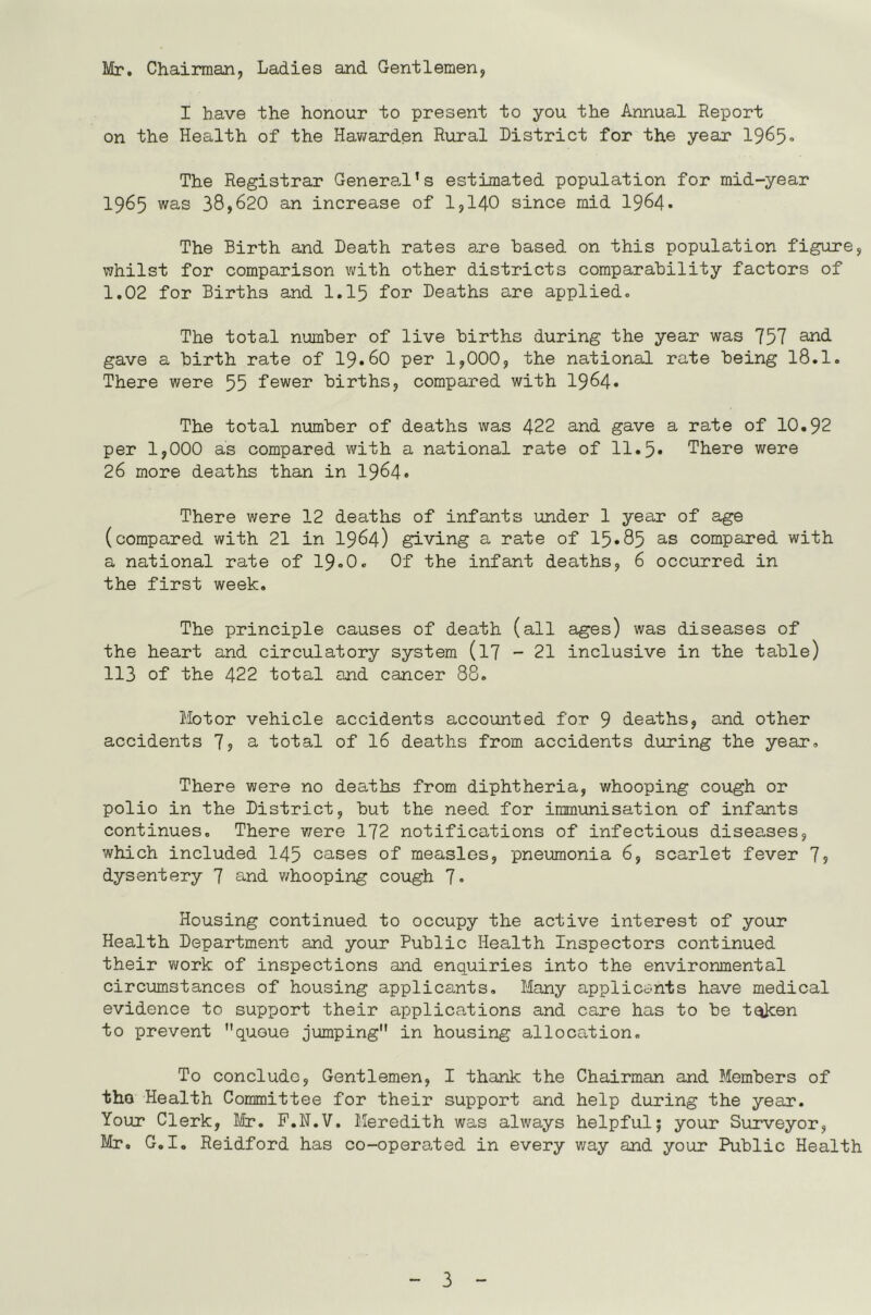 Mr. Chairman, Ladies and Gentlemen, I have the honour to present to you the Annual Report on the Health of the Hawarden Rural District for the year 19^5• The Registrar General's estimated population for mid-year 1965 was 38,620 an increase of 1,140 since mid 1964* The Birth and Death rates are based on this population figure, whilst for comparison with other districts comparability factors of 1.02 for Births and I.I5 Tor Deaths are applied. The total number of live births during the year was 757 gave a birth rate of I9.6O per 1,000, the national rate being 18.1. There were 55 fewer births, compared with 1964» The total number of deaths was 422 and gave a rate of 10.92 per 1,000 as compared with a national rate of 11.5* There were 26 more deaths than in 1964» There were 12 deaths of infants under 1 year of age (compared with 21 in I964) giving a rate of 15»85 a-s compsired with a national rate of 19.O. Of the infant deaths, 6 occurred in the first week. The principle causes of death (all ages) was diseases of the heart and circulatory system (l7 - 21 inclusive in the table) 113 of the 422 total and cancer 88. Motor vehicle accidents accounted for 9 deaths, and other accidents 7? a total of 16 deaths from accidents during the year. There were no deaths from diphtheria, whooping cough or polio in the District, but the need for immunisation of infants continues. There were 172 notifications of infectious diseases, which included 145 cases of measles, pneumonia 6, scarlet fever 7? dysentery 7 and v/hooping cough 7« Housing continued to occupy the active interest of your Health Department and your Public Health Inspectors continued their vi/ork of inspections and enquiries into the environmental circumstances of housing applicants. Many applicants have medical evidence to support their applica,tions and care has to be t^en to prevent queue jumping in housing allocation. To conclude, Gentlemen, I thank the Chairman and Members of tho Health Committee for their support and help during the year. Your Clerk, ISr, F.N.V. Meredith was always helpful; your Surveyor, Mr. G.I. Reidford has co-operated in every way and your Public Health