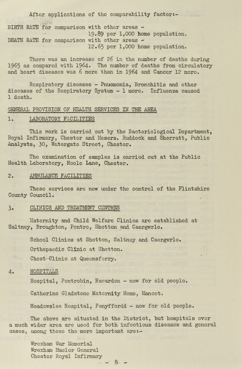 After applications of the comparability factors- BIRTH RATE 'f or comparison with other aireas - 19.89 per 1,000 home population* DEATH RkTE for comparison v;ith other areas - 12.65 per 1,000 home population. There was an increase of 26 in the number of deaths during 1965 as compared with I964. The number of deaths from circulatory and heart diseases was 6 more than in I964 and Cancer 12 more. Respiratory diseases - Pnuemonia, Bronchitis and other diseases of the Respiratory System - 1 more. Influenza caused 1 death, GENER/X PROVISION OF HEALTH SERVICES IH THE AREA 1. LABORiiTORY FACILITIES This work is carried out by the Bacteriological Department, Royal Infirmary, Chester and Messrs, Ruddock and Sherratt, Public Analysts, 30, Watergate Street, Chester. The examination of samples is carried out at the Public Health Laboratory, Hoolo Lane, Chester. 2. AHBUL/dTCE FACILITIES These services are now under the control of the Flintshire County Council. 3. CLINICS AHD TREATI/EHT CENTRES Maternity and Child Welfaxe Clinics arc established at Saltney, Broughton, Pontro, Shotton and Caorgwrle. School Clinics at Shotton, SaJtnoy and Caorgv/rle. Orthopaedic Clinic at Shotton. Chest-Clinic at Queensferry, 4. HOSPITALS Hospital, Pentrobin, Hav/arden - now for old peoplo. Catherine Gladstone Maternity Home, Tfencot, Meadowslea Hospital, Ponyffordd - now for old people. The above aro situated in the District, but hospitals over a much wider area are used for both infectious diseases and genoral cases, among these the more important ares- Wroxham V/ar Memorial Wrexham Mador General Chester Royal Infirmary