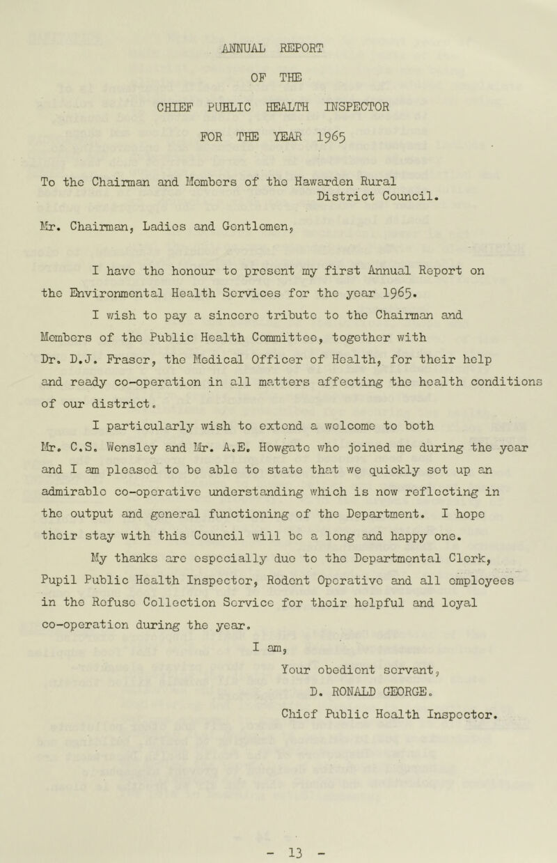 AMUAL REPORT OF THE CHIEF PUBLIC HEALTH INSPECTOR FOR THE YEAR I965 To the Chairman and Momhors of tho Hawarden Rural District Council. Mr. Chairman, Ladies and Gentlemen, I have tho honour to present my first Annual Report on the Environmental Health Services for the year 1965* I v;ish to pay a sincere trihuto to tho Chairman and Memhers of the Public Health Committee, together ¥/ith Dr. D.J. Fraser, the Medical Officer of Health, for their help and ready co-operation in all ma-tters affecting the health conditions of our district. I particularly wish to extend a welcome to both Mr. C.S. l/?ensley and Mr. A.E, Hov/gate who joined me during the year and I am pleased to bo able to state that we quickly sot up an admirable co-operative understanding which is now reflecting in tho output and general functioning of the Department. I hope their stay with this Council will be a long and happy one. My thanks arc especially duo to tho Departmental Clerk, Pupil Public Health Inspector, Rodent Operative and all employees in the Refuse Collection Service for their helpful and loyal co-operation during the year. I am. Your obedient servant, D. RONALD GEORGE. Chief Public Health Inspector.