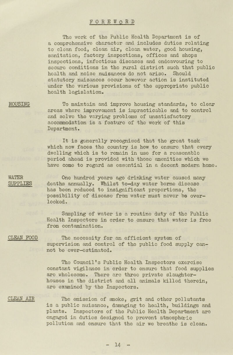 FOREWORD HOUSING WATER SUPPLIES CLEAN FOOD CLEAN AIR The work of the Public Health Department is of a comprehensive character and includes duties relating to clean foodji clean air, clean v/ater, good housing, sanitation, factory inspections, offices and shops inspections, infectious diseases and endeavouring to secure conditions in the rural district such that public health and noise nuisances do not arise. Should statutory nuisances occur however action is instituted under the various provisions of the appropriate public health legislation. To maintain and improve housing standards, to cleaj? areas vi/here improvement is impracticable and to control and solve the varying problems of unsatisfactory accommodation is a feature of the work of this Department. It is generally recognised that the great task which now faces the country is how to ensure that every dwelling which is to remain in use for a reasonable period ahead is provided with those amenities which we have come to regard as essential in a decent modern home. One hundred years ago drinking v/ater caused many deaths annually. Whilst to-day water borne disease has been reduced to insignificant proportions, the possibility of disease from water must never be over- looked. Sampling of water is a routine duty of the Public Health Inspectors in order to ensure that water is free from contamination. The necessity for an efficient system of supervision and control of the public food supply can- not be over-estimated. The Council’s Public Health Inspectors exercise constant vigilance in order to ensure that food supplies are wholesome. There arc three private slaughter- houses in the district and all animals killed therein, are examined by the Inspectors, The emission of smoke, grit and other pollutants is a public nuisance, damaging to health, buildings and plants. Inspectors of the Public Health Department are engaged in duties designed to prevent atmospheric pollution and ensure that the air we breathe is clean.