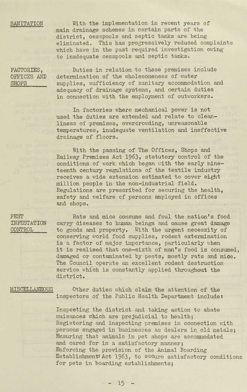 SANITATION FACTORIES, OFFICES AKD SHOPS PEST INFESTATION CONTROL MISCELLANEOUS V/ith the implementation in recent years of main drainage schemes in certain parts of the district, cesspools and septic tanks are being eliminated. This has progressively reduced complaints v/hich have in the past required investigation ov/ing to inadequate cesspools and septic tanks. Duties in relation to these premises include determination of the v/holesomeness of water supplies, sufficiency of sanitary accommodation and adequacy of drainage systems, and certain duties in connection with the employment of outv/orkers. In factories where mechanical power is not used the duties are extended and relate to clean- liness of premises, overcrowding, unreasonable temperatures, inadequate ventilation and ineffective drainage of floors. With the passing of The Offices, Shops and Railv/ay Premises Act 19^3, statutory control of the conditions of v/ork v/hich began with the early nine- teenth century regulations of the textile industry receives a v/ide extension estimated to cover eight million people in the non-industrial field. Regulations are prescribed for securing the health, safety and welfare of persons employed in offices and shops. Rats and mice consume and foul the nation’s food carry diseases to human beings and cause great damage to goods and property. V/ith the urgent necessity of conserving world food supplies, rodent extermination is a factor of major importance, particularly v/hen it is realised that one-sixth of man’s food is consumed, damaged or contaminated by pests, mostly rats and mice. The Council operate an excellent rodent destruction service which is constantly applied throughout the district. Other duties which claim the attention of the inspectors of the Public Health Department include: Inspecting the district and taking action to abate nuisances which are prejudicial to health| Registering and inspecting premises in connection v/ith persons engaged in businesses as dealers in, old metals5 Ensuring that animals in pet shops are accommodated and cared for in a satisfactory manner 5 Enforcing the provision of the Animal Boarding Establishments Act 19^3, to secure satisfactory conditions for pets in boarding establishments!