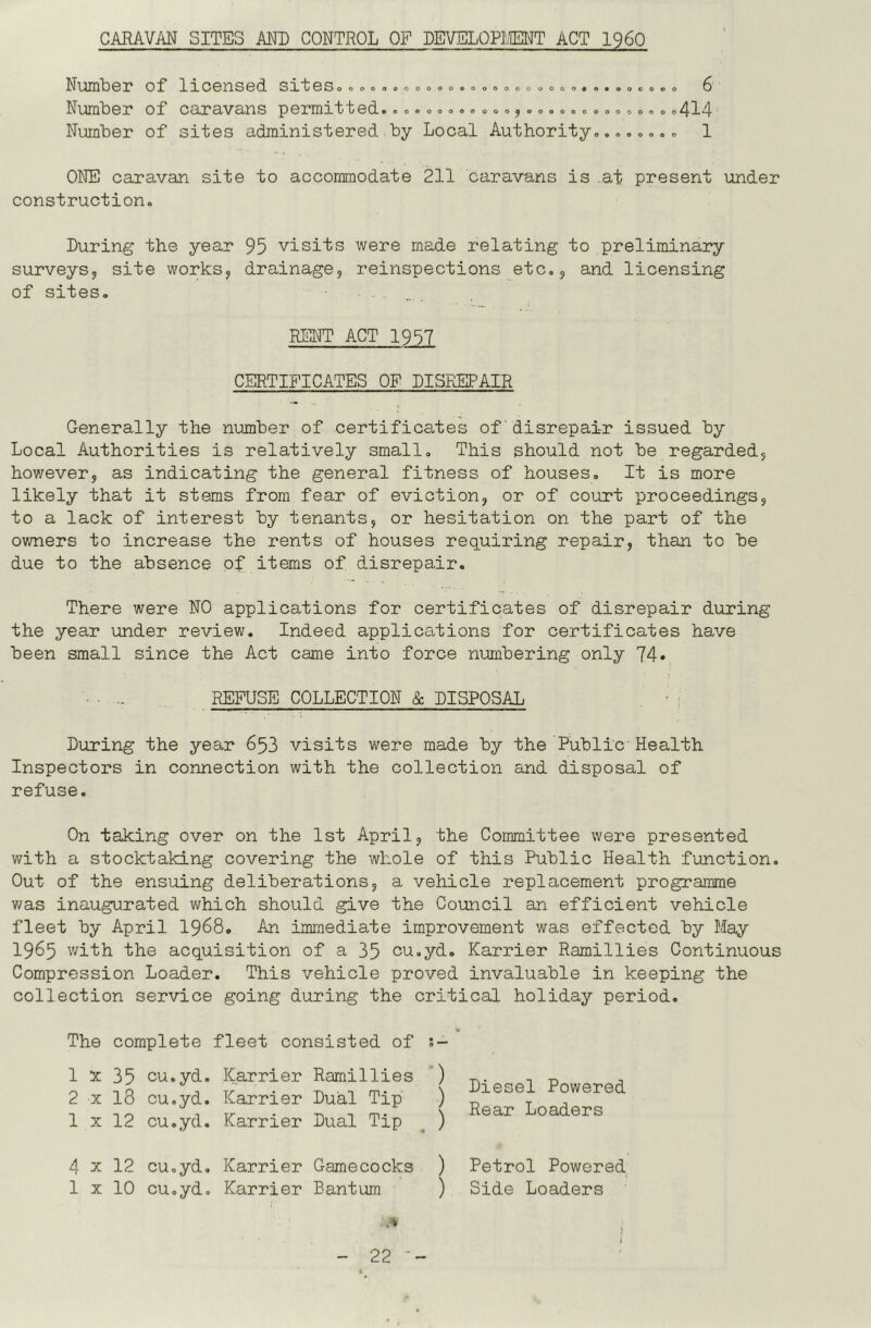 CARAVAN SITES AND CONTROL OF DEVELOPMT ACT I960 NUUnNOI* of* XlO0nSOd Sl*t©So oooooooooo«oooooooooo#o#ooco®o 6 Number of caravans permitted.. . ®.... ®..,. ®......., ®,. .414 Number of sites administered by Local Authority.....o.. 1 ONE caravan site to accommodate 211 caravans is at present under construction. During the year 95 visits were made relating to preliminary surveys, site works, drainage, reinspections etc,, and licensing of sites. BFm ACT 1957 CERTIFICATES OF DISREPAIR Generally the number of certificates of disrepair issued by Local Authorities is relatively small. This should not be regarded, however, as indicating the general fitness of houses. It is more likely that it stems from fear of eviction, or of court proceedings, to a lack of interest by tenants, or hesitation on the part of the owners to increase the rents of houses requiring repair, than to be due to the absence of items of disrepair. There were NO applications for certificates of disrepair during the year under review. Indeed applications for certificates have been small since the Act came into force numbering only 74* .... REFUSE COLLECTION & DISPOSAL During the year 653 visits were made by the Public Health Inspectors in connection with the collection and disposal of refuse. On taking over on the 1st April, the Committee were presented with a stocktaking covering the whole of this Public Health function. Out of the ensuing deliberations, a vehicle replacement programme v/as inaugurated which should give the Council an efficient vehicle fleet by April I968, An immediate improvement was effected by May 1965 v/ith the acquisition of a 35 cu.yd, Karrier Ramillies Continuous Compression Loader. This vehicle proved invaluable in keeping the collection service going during the critical holiday period. The complete fleet consisted of 1 X 35 cu.yd. 2 X 13 cu.yd. 1 X 12 cu.yd. Karrier Ramillies *) Karrier Dual Tip ) Karrier Dual Tip _ ) Diesel Powered Rear Loaders 4 X 12 cu.yd. Karrier Gamecocks ) Petrol Powered 1 X 10 cu.yd. Karrier Bantum ) Side Loaders .4