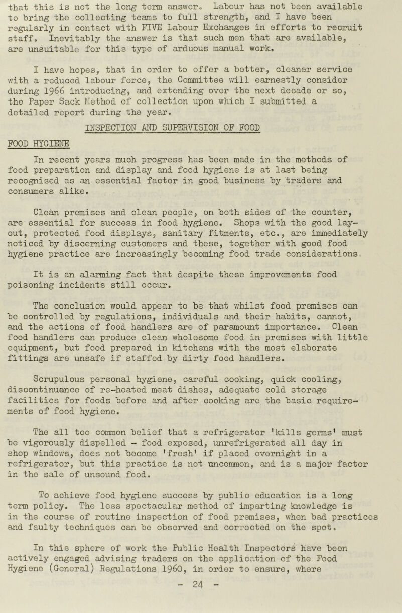 that this is not the long term answer. Labour has not been available to bring the collecting teams to full strength, and I have been regularly in contact with FIVE Labour Exchanges in efforts to recruit staff. Inevitably the answer is that such men that are available, are unsuitable for this type of arduous manual work. I have hopes, that in order to offer a better, cleaner service with a reduced labour force, the Committee will earnestly consider during I966 introducing, and extending over the next decade or so, the Paper Sack Method of collection upon which I submitted a detailed report during the year, INSPECTION AND SUPERVISION OF FOOL FOOD HYGIEtJE In recent years much progress has been made in the methods of food preparation and display and food hygiene is at last being recognised as an essential factor in good business by traders and consumers alike. Clean promises and clean people, on both sides of the counter, are essential for success in food hygiene. Shops with the good lay- out, protected food displays, sanitary fitments, etc,, are immediately noticed by discerning customers and these, together with good food hygiene practice are increasingly becoming food trade considerations. It is an alarming fact that despite these improvements food poisoning incidents still occur. The conclusion would appear to be that whilst food premises can be controlled by regulations, individuals and their habits, cannot, and the actions of food handlers are of paramount importance. Clean food handlers can produce clean wholesome food in premises with little equipment, but food prepared in kitchens v/ith the most elaborate fittings are unsafe if staffed by dirty food handlers. Scrupulous personal hygiene, careful cooking, quick cooling, discontinuance of re-hoatod meat dishes, adequate cold storage facilities for foods before and after cooking are the basic require- ments of food hygiene. The all too common belief that a refrigerator 'kills germs* must be vigorously dispelled - food exposed, unrefrigerated all day in shop windov;s, does not become 'fresh' if placed overnight in a refrigerator, but this practice is not uncommon, and is a major factor in the sale of unsound food. To achieve food hygiene success by public education is a long term policy. The less spectacular method of imparting knowledge is in the course of routine inspection of food premises, when bad practices and faulty techniques can be observed and corrected on the spot. In this sphere of work the Public Health Inspectors have been actively engaged advising traders on the application of the Food Hygiene (General) Regulations 19^0, in order to ensure, whore