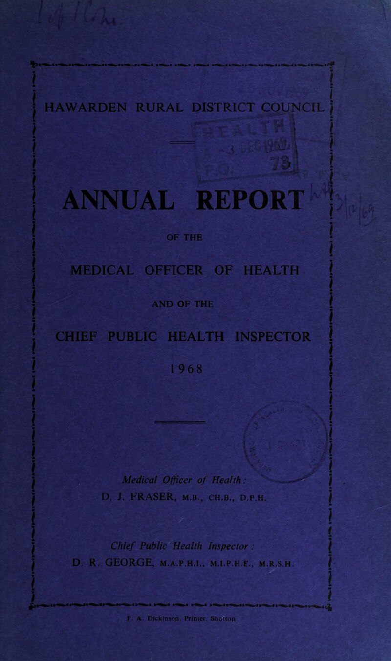 I HAWARDEN RURAL DISTRICT COUNCIL ) 1S&* vs< :: vVh \ ! “ v-ii I 733 i l4 - « ' ANNUAL REPORT OF THE S'1. i MEDICAL OFFICER OF HEALTH AND OF THE CHIEF PUBLIC HEALTH INSPECTOR I 968 i <<. l - Medical Officer of Health: D. J. FRASER, m b., ch.b., d.p.h. ,Si \ Chief Public Health Inspector : D. R. GEORGE, m.a.p.h.i., m.i.p.h.e., m.r.s.h. F. A. Dickinson. Primer. Shelton