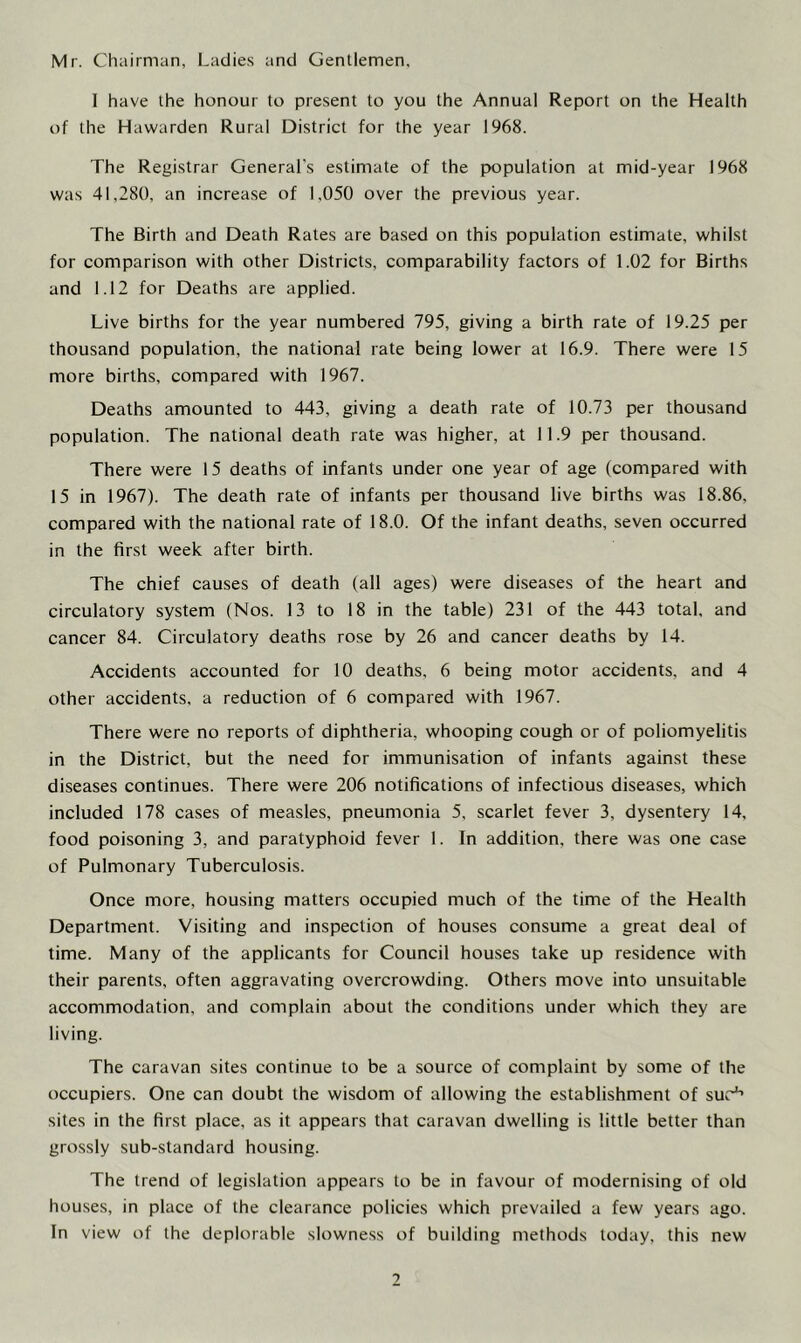 Mr. Chairman, Ladies and Gentlemen, I have the honour to present to you the Annua] Report on the Health of the Hawarden Rural District for the year 1968. The Registrar General's estimate of the population at mid-year 1968 was 41,280, an increase of 1,050 over the previous year. The Birth and Death Rates are based on this population estimate, whilst for comparison with other Districts, comparability factors of 1.02 for Births and 1.12 for Deaths are applied. Live births for the year numbered 795, giving a birth rate of 19.25 per thousand population, the national rate being lower at 16.9. There were 15 more births, compared with 1967. Deaths amounted to 443, giving a death rate of 10.73 per thousand population. The national death rate was higher, at 11.9 per thousand. There were 15 deaths of infants under one year of age (compared with 15 in 1967). The death rate of infants per thousand live births was 18.86, compared with the national rate of 18.0. Of the infant deaths, seven occurred in the first week after birth. The chief causes of death (all ages) were diseases of the heart and circulatory system (Nos. 13 to 18 in the table) 231 of the 443 total, and cancer 84. Circulatory deaths rose by 26 and cancer deaths by 14. Accidents accounted for 10 deaths, 6 being motor accidents, and 4 other accidents, a reduction of 6 compared with 1967. There were no reports of diphtheria, whooping cough or of poliomyelitis in the District, but the need for immunisation of infants against these diseases continues. There were 206 notifications of infectious diseases, which included 178 cases of measles, pneumonia 5, scarlet fever 3, dysentery 14, food poisoning 3, and paratyphoid fever 1. In addition, there was one case of Pulmonary Tuberculosis. Once more, housing matters occupied much of the time of the Health Department. Visiting and inspection of houses consume a great deal of time. Many of the applicants for Council houses take up residence with their parents, often aggravating overcrowding. Others move into unsuitable accommodation, and complain about the conditions under which they are living. The caravan sites continue to be a source of complaint by some of the occupiers. One can doubt the wisdom of allowing the establishment of sue1’ sites in the first place, as it appears that caravan dwelling is little better than grossly sub-standard housing. The trend of legislation appears to be in favour of modernising of old houses, in place of the clearance policies which prevailed a few years ago. In view of the deplorable slowness of building methods today, this new