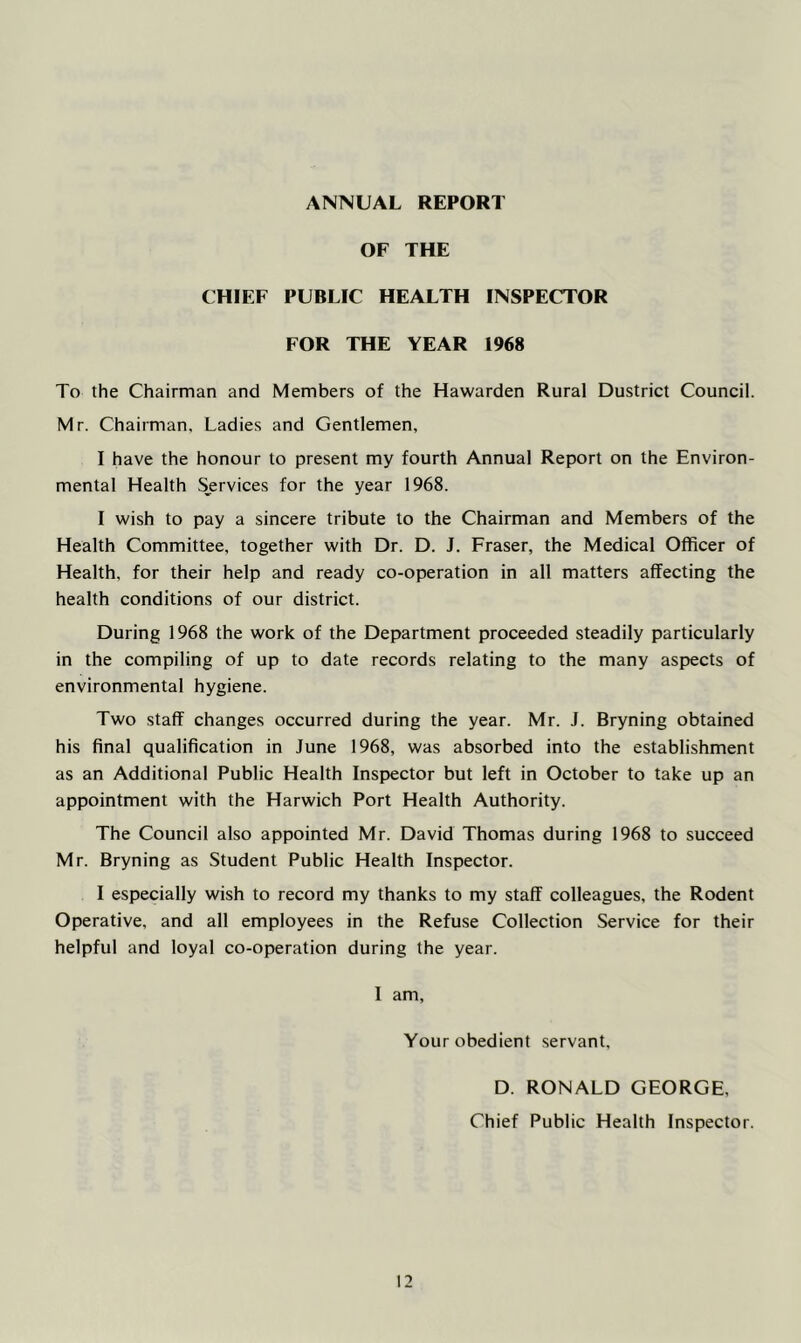 ANNUAL REPORT OF THE CHIEF PUBLIC HEALTH INSPECTOR FOR THE YEAR 1968 To the Chairman and Members of the Hawarden Rural Dustrict Council. Mr. Chairman, Ladies and Gentlemen, I have the honour to present my fourth Annual Report on the Environ- mental Health Services for the year 1968. I wish to pay a sincere tribute to the Chairman and Members of the Health Committee, together with Dr. D. J. Fraser, the Medical Officer of Health, for their help and ready co-operation in all matters affecting the health conditions of our district. During 1968 the work of the Department proceeded steadily particularly in the compiling of up to date records relating to the many aspects of environmental hygiene. Two staff changes occurred during the year. Mr. J. Bryning obtained his final qualification in June 1968, was absorbed into the establishment as an Additional Public Health Inspector but left in October to take up an appointment with the Harwich Port Health Authority. The Council also appointed Mr. David Thomas during 1968 to succeed Mr. Bryning as Student Public Health Inspector. I especially wish to record my thanks to my staff colleagues, the Rodent Operative, and all employees in the Refuse Collection Service for their helpful and loyal co-operation during the year. I am, Your obedient servant, D. RONALD GEORGE, Chief Public Health Inspector.