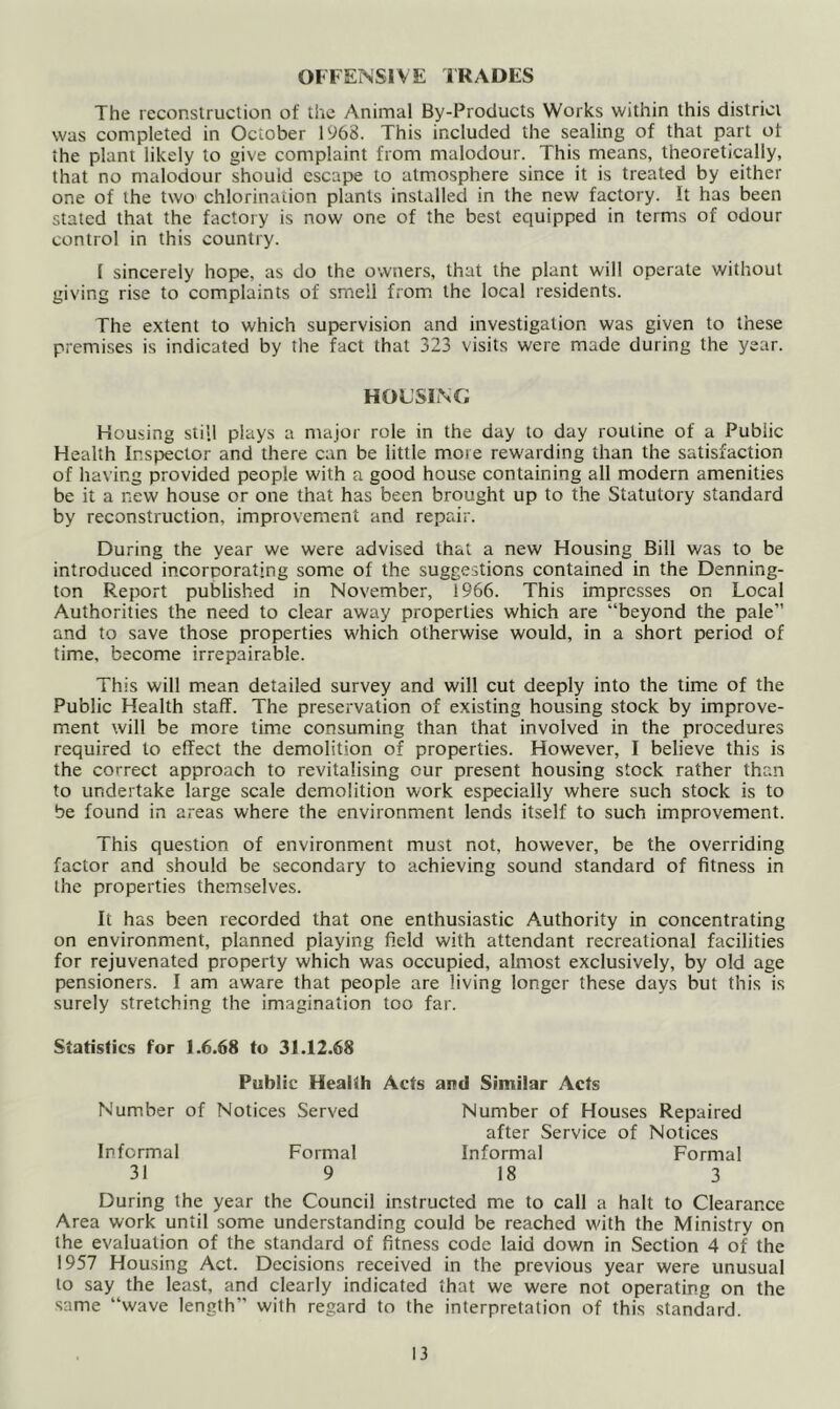 The reconstruction of the Animal By-Products Works within this district was completed in October 1968. This included the sealing of that part of the plant likely to give complaint from malodour. This means, theoretically, that no malodour shouid escape to atmosphere since it is treated by either one of the two chlorination plants installed in the new factory. It has been stated that the factory is now one of the best equipped in terms of odour control in this country. 1 sincerely hope, as do the owners, that the plant will operate without giving rise to complaints of smell from the local residents. The extent to which supervision and investigation was given to these premises is indicated by the fact that 323 visits were made during the year. HOUSING Housing still plays a major role in the day to day routine of a Public Health Inspector and there can be little more rewarding than the satisfaction of having provided people with a good house containing all modern amenities be it a new house or one that has been brought up to the Statutory standard by reconstruction, improvement and repair. During the year we were advised that a new Housing Bill was to be introduced incorporating some of the suggestions contained in the Denning- ton Report published in November, 1966. This impresses on Local Authorities the need to clear away properties which are “beyond the pale” and to save those properties which otherwise would, in a short period of time, become irrepairable. This will mean detailed survey and will cut deeply into the time of the Public Health staff. The preservation of existing housing stock by improve- ment will be more time consuming than that involved in the procedures required to effect the demolition of properties. However, I believe this is the correct approach to revitalising our present housing stock rather than to undertake large scale demolition work especially where such stock is to be found in areas where the environment lends itself to such improvement. This question of environment must not, however, be the overriding factor and should be secondary to achieving sound standard of fitness in the properties themselves. It has been recorded that one enthusiastic Authority in concentrating on environment, planned playing field with attendant recreational facilities for rejuvenated property which was occupied, almost exclusively, by old age pensioners. I am aware that people are living longer these days but this is surely stretching the imagination too far. Statistics for 1.6.68 to 31.12.68 Public Health Acts and Similar Acts Number of Notices Served Number of Houses Repaired after Service of Notices Informal Formal Informal Formal 31 9 18 3 During the year the Council instructed me to call a halt to Clearance Area work until some understanding could be reached with the Ministry on the evaluation of the standard of fitness code laid dov/n in Section 4 of the 1957 Housing Act. Decisions received in the previous year were unusual to say the least, and clearly indicated that we were not operating on the same “wave length’’ with regard to the interpretation of this standard.