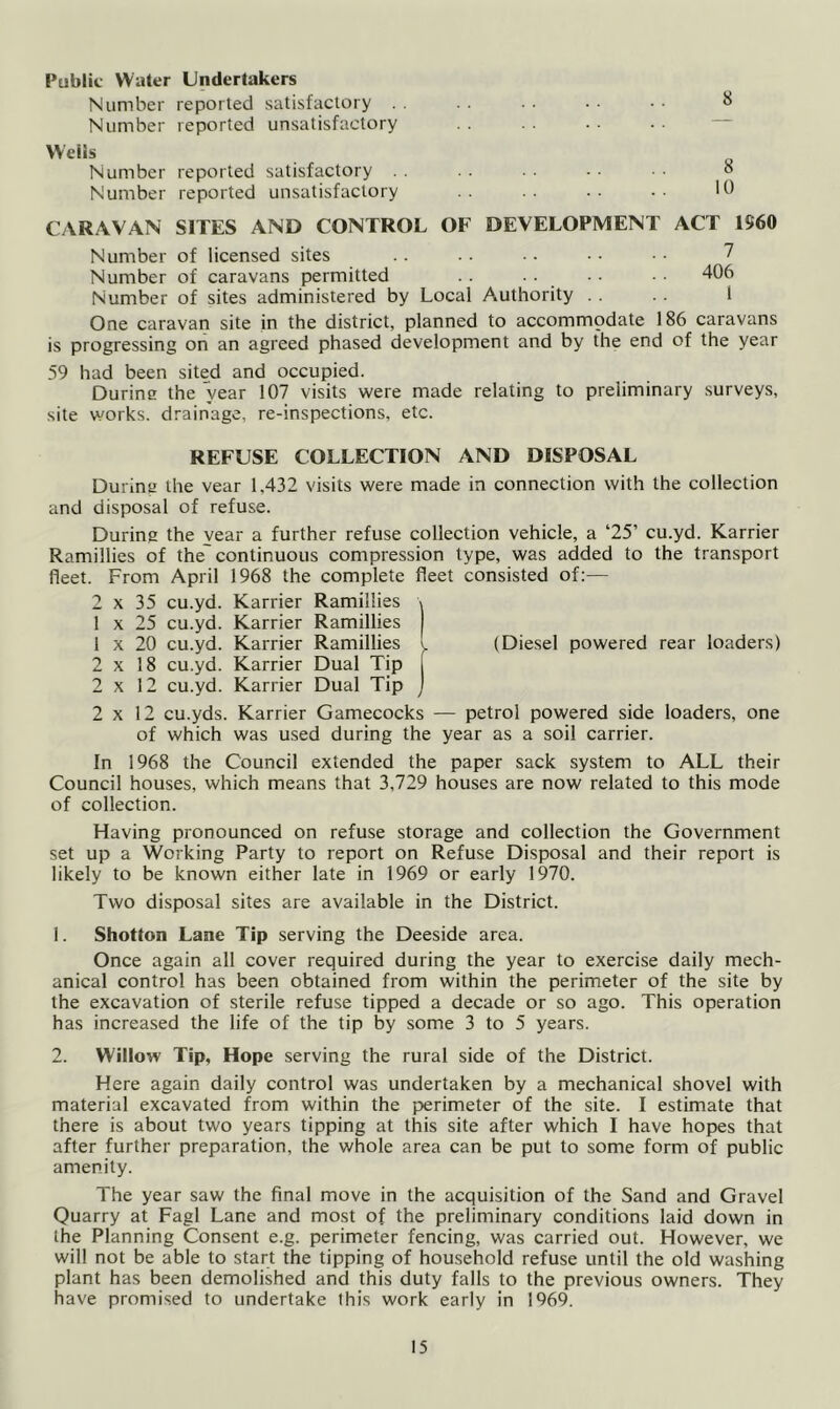 Public Water Undertakers Number reported satisfactory Number reported unsatisfactory Wells Number reported satisfactory Number reported unsatisfactory 8 8 10 CARAVAN SITES AND CONTROL OF DEVELOPMENT ACT 1560 Number of licensed sites .. .. • • • - • • 7 Number of caravans permitted .. . . _ • - • • 406 Number of sites administered by Local Authority . . . . i One caravan site in the district, planned to accommodate 186 caravans is progressing on an agreed phased development and by the end of the year 59 had been sited and occupied. Durine the year 107 visits were made relating to preliminary surveys, site works, drainage, re-inspections, etc. REFUSE COLLECTION AND DISPOSAL During the vear 1.432 visits were made in connection with the collection and disposal of refuse. During the year a further refuse collection vehicle, a ‘25’ cu.yd. Karrier Ramillies of the' continuous compression type, was added to the transport fleet. From April 1968 the complete fleet consisted of:— 2 x 35 cu.yd. Karrier Ramillies \ 1 x 25 cu.yd. Karrier Ramillies 1 x 20 cu.yd. Karrier Ramillies y (Diesel powered rear loaders) 2 x 18 cu.yd. Karrier Dual Tip 2x12 cu.yd. Karrier Dual Tip 2x12 cu.yds. Karrier Gamecocks — petrol powered side loaders, one of which was used during the year as a soil carrier. In 1968 the Council extended the paper sack system to ALL their Council houses, which means that 3,729 houses are now related to this mode of collection. Having pronounced on refuse storage and collection the Government set up a Working Party to report on Refuse Disposal and their report is likely to be known either late in 1969 or early 1970. Two disposal sites are available in the District. 1. Shotton Lane Tip serving the Deeside area. Once again all cover required during the year to exercise daily mech- anical control has been obtained from within the perimeter of the site by the excavation of sterile refuse tipped a decade or so ago. This operation has increased the life of the tip by some 3 to 5 years. 2. Willow Tip, Hope serving the rural side of the District. Here again daily control was undertaken by a mechanical shovel with material excavated from within the perimeter of the site. I estimate that there is about two years tipping at this site after which I have hopes that after further preparation, the whole area can be put to some form of public amenity. The year saw the final move in the acquisition of the Sand and Gravel Quarry at Fagl Lane and most of the preliminary conditions laid down in the Planning Consent e.g. perimeter fencing, was carried out. However, we will not be able to start the tipping of household refuse until the old washing plant has been demolished and this duty falls to the previous owners. They have promised to undertake this work early in 1969.