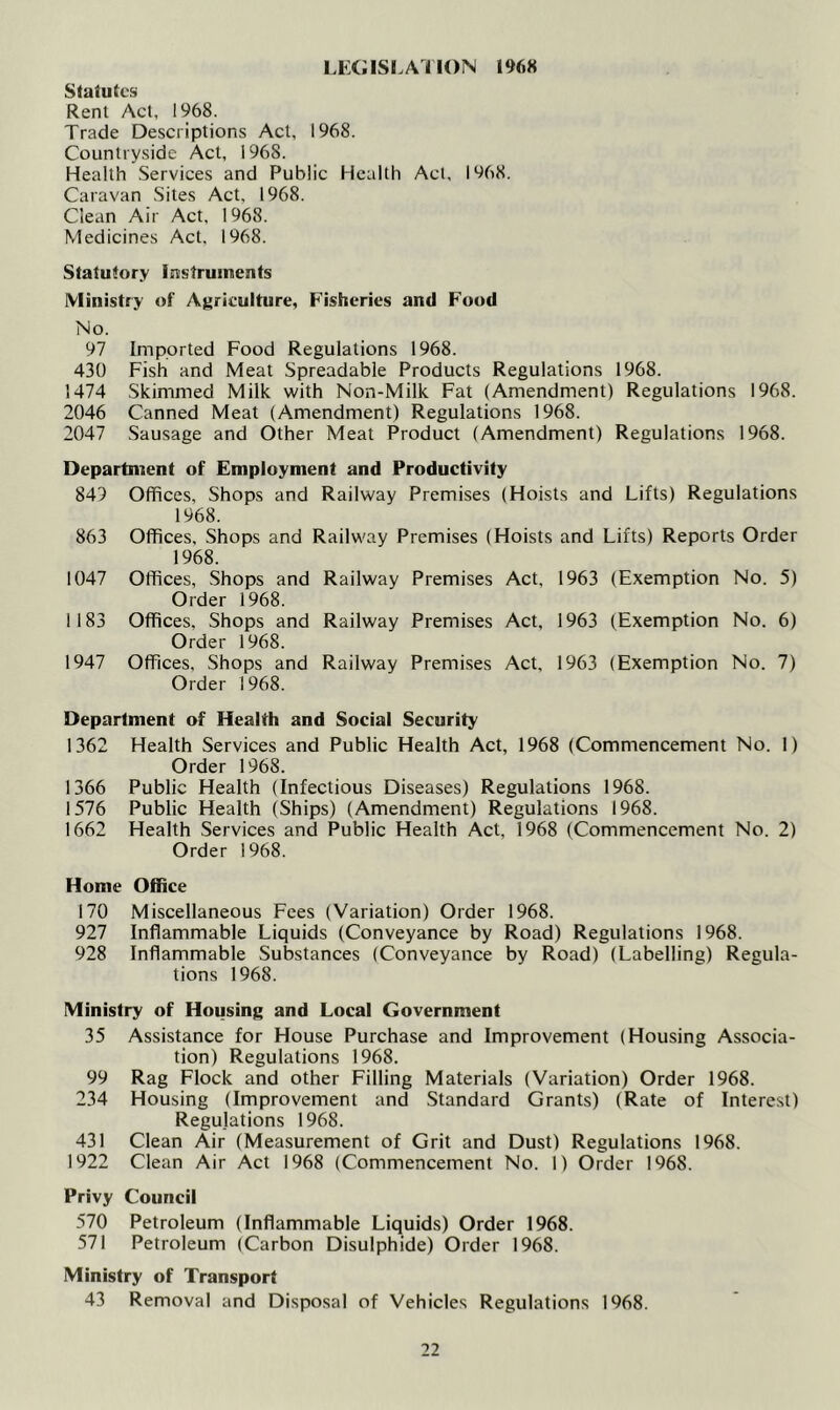 LEGISLATION 1968 Statutes Rent Act, 1968. Trade Descriptions Act, 1968. Countryside Act, 1968. Health Services and Public Health Act, 1968. Caravan Sites Act, 1968. Clean Air Act, 1968. Medicines Act. 1968. Statutory Instruments Ministry of Agriculture, Fisheries and Food No. 97 Imported Food Regulations 1968. 430 Fish and Meat Spreadable Products Regulations 1968. 1474 Skimmed Milk with Non-Milk Fat (Amendment) Regulations 1968. 2046 Canned Meat (Amendment) Regulations 1968. 2047 Sausage and Other Meat Product (Amendment) Regulations 1968. Department of Employment and Productivity 849 Offices, Shops and Railway Premises (Hoists and Lifts) Regulations 1968. 863 Offices, Shops and Railway Premises (Hoists and Lifts) Reports Order 1968. 1047 Offices, Shops and Railway Premises Act, 1963 (Exemption No. 5) Order 1968. 1183 Offices, Shops and Railway Premises Act, 1963 (Exemption No. 6) Order 1968. 1947 Offices, Shops and Railway Premises Act, 1963 (Exemption No. 7) Order 1968. Department of Health and Social Security 1362 Health Services and Public Health Act, 1968 (Commencement No. 1) Order 1968. 1366 Public Health (Infectious Diseases) Regulations 1968. 1576 Public Health (Ships) (Amendment) Regulations 1968. 1662 Health Services and Public Health Act, 1968 (Commencement No. 2) Order 1968. Home Office 170 Miscellaneous Fees (Variation) Order 1968. 927 Inflammable Liquids (Conveyance by Road) Regulations 1968. 928 Inflammable Substances (Conveyance by Road) (Labelling) Regula- tions 1968. Ministry of Housing and Local Government 35 Assistance for House Purchase and Improvement (Housing Associa- tion) Regulations 1968. 99 Rag Flock and other Filling Materials (Variation) Order 1968. 234 Housing (Improvement and Standard Grants) (Rate of Interest) Regulations 1968. 431 Clean Air (Measurement of Grit and Dust) Regulations 1968. 1922 Clean Air Act 1968 (Commencement No. 1) Order 1968. Privy Council 570 Petroleum (Inflammable Liquids) Order 1968. 571 Petroleum (Carbon Disulphide) Order 1968. Ministry of Transport 43 Removal and Disposal of Vehicles Regulations 1968.