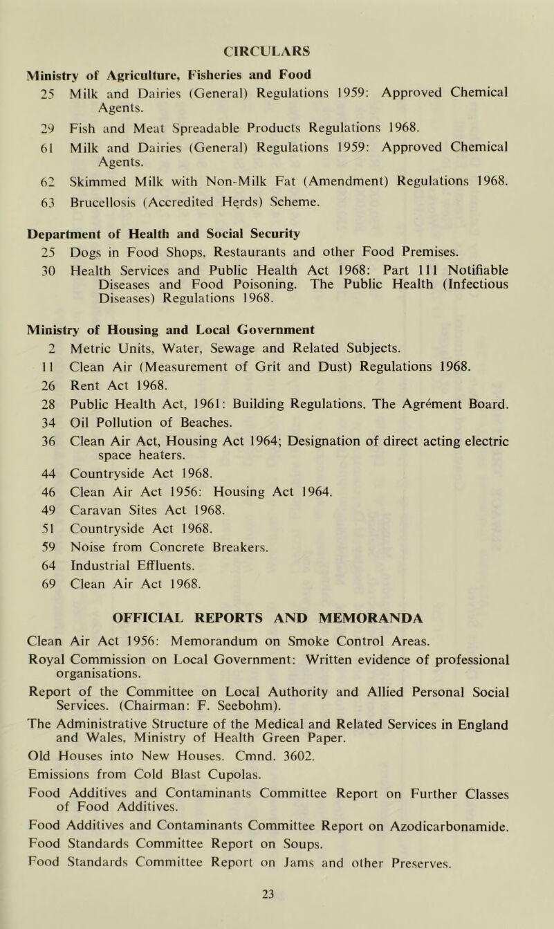 CIRCULARS Ministry of Agriculture, Fisheries and Food 25 Milk and Dairies (General) Regulations 1959: Approved Chemical Agents. 29 Fish and Meat Spreadable Products Regulations 1968. 61 Milk and Dairies (General) Regulations 1959: Approved Chemical Agents. 62 Skimmed Milk with Non-Milk Fat (Amendment) Regulations 1968. 63 Brucellosis (Accredited Herds) Scheme. Department of Health and Social Security 25 Dogs in Food Shops, Restaurants and other Food Premises. 30 Health Services and Public Health Act 1968: Part 111 Notifiable Diseases and Food Poisoning. The Public Health (Infectious Diseases) Regulations 1968. Ministry of Housing and Local Government 2 Metric Units, Water, Sewage and Related Subjects. II Clean Air (Measurement of Grit and Dust) Regulations 1968. 26 Rent Act 1968. 28 Public Health Act, 1961: Building Regulations. The Agrement Board. 34 Oil Pollution of Beaches. 36 Clean Air Act, Housing Act 1964; Designation of direct acting electric space heaters. 44 Countryside Act 1968. 46 Clean Air Act 1956: Housing Act 1964. 49 Caravan Sites Act 1968. 51 Countryside Act 1968. 59 Noise from Concrete Breakers. 64 Industrial Effluents. 69 Clean Air Act 1968. OFFICIAL REPORTS AND MEMORANDA Clean Air Act 1956: Memorandum on Smoke Control Areas. Royal Commission on Local Government: Written evidence of professional organisations. Report of the Committee on Local Authority and Allied Personal Social Services. (Chairman: F. Seebohm). The Administrative Structure of the Medical and Related Services in England and Wales, Ministry of Health Green Paper. Old Houses into New Houses. Cmnd. 3602. Emissions from Cold Blast Cupolas. Food Additives and Contaminants Committee Report on Further Classes of Food Additives. Food Additives and Contaminants Committee Report on Azodicarbonamide. Food Standards Committee Report on Soups. Food Standards Committee Report on Jams and other Preserves.