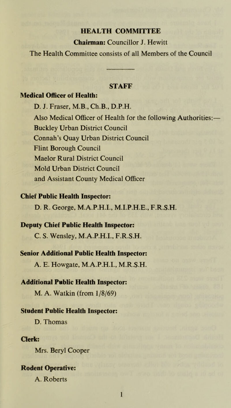 HEALTH COMMITTEE Chairman: Councillor J. Hewitt The Health Committee consists of all Members of the Council STAFF Medical Officer of Health: D. J. Fraser, M.B., Ch.B., D.P.H. Also Medical Officer of Health for the following Authorities:— Buckley Urban District Council Connah’s Quay Urban District Council Flint Borough Council Maelor Rural District Council Mold Urban District Council and Assistant County Medical Officer Chief Public Health Inspector: D. R. George, M.A.P.H.I., M.I.P.H.E., F.R.S.H. Deputy Chief Public Health Inspector: C. S. Wensley, M.A.P.H.I., F.R.S.H. Senior Additional Public Health Inspector: A. E. Howgate, M.A.P.H.I., M.R.S.H. Additional Public Health Inspector: M. A. Watkin (from 1/8/69) Student Public Health Inspector: D. Thomas Clerk: Mrs. Beryl Cooper Rodent Operative: A. Roberts