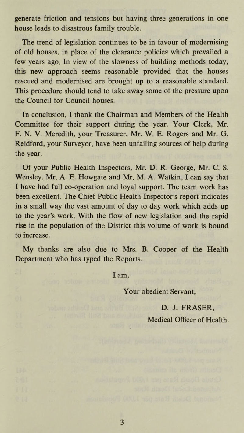 house leads to disastrous family trouble. The trend of legislation continues to be in favour of modernising of old houses, in place of the clearance policies which prevailed a few years ago. In view of the slowness of building methods today, this new approach seems reasonable provided that the houses rescued and modernised are brought up to a reasonable standard. This procedure should tend to take away some of the pressure upon the Council for Council houses. In conclusion, I thank the Chairman and Members of the Health Committee for their support during the year. Your Clerk, Mr. F. N. V. Meredith, your Treasurer, Mr. W. E. Rogers and Mr. G. Reidford, your Surveyor, have been unfailing sources of help during the year. Of your Public Health Inspectors, Mr. D. R. George, Mr. C. S. Wensley, Mr. A. E. Howgate and Mr. M. A. Watkin, I can say that I have had full co-operation and loyal support. The team work has been excellent. The Chief Public Health Inspector’s report indicates in a small way the vast amount of day to day work which adds up to the year’s work. With the flow of new legislation and the rapid rise in the population of the District this volume of work is bound to increase. My thanks are also due to Mrs. B. Cooper of the Health Department who has typed the Reports. I am. Your obedient Servant, D. J. FRASER, Medical Officer of Health. 3