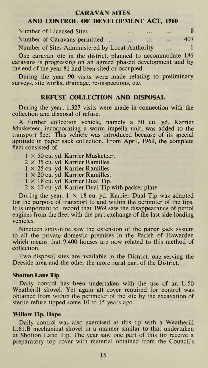 CARAVAN SITES AND CONTROL OF DEVELOPMENT ACT, 1960 Number of Licensed Sites ... 8 Number of Caravans permitted ... ... ... ... 407 Number of Sites Administered by Local Authority ... 1 One caravan site in the district, planned to accommodate 186 caravans is progressing on an agreed phased development and by the end of the year 81 had been sited or occupied. During the year 90 visits were made relating to preliminary surveys, site works, drainage, re-inspections, etc. REFUSE COLLECTION AND DISPOSAL During the year, 1,327 visits were made in connection with the collection and disposal of refuse. A further collection vehicle, namely a 50 cu. yd. Karrier Musketeer, incorporating a worm impella unit, was added to the transport fleet. This vehicle was introduced because of its special aptitude in paper sack collection. From April. 1969, the complete fleet consisted of;— 1 X 50 cu. yd. Karrier Musketeer. 2 X 35 cu. yd. Karrier Ramilles. 1 X 25 cu. yd. Karrier Ramilles. 1 X 20 cu. yd. Karrier Ramilles. 1 X 18 cu. yd. Karrier Dual Tip. 2x12 cu. yd. Karrier Dual Tip with packer plate. During the year, 1 X 18 cu. yd. Karrier Dual Tip was adapted for the purpose of transport to and within the perimiter of the tips. It is important to record that 1969 saw the disappearance of petrol engines from the fleet with the part exchange of the last side loading vehicles. Nineteen sixty-nine saw the extension of the paper sack system to all the private domestic premises in the Parish of Hawarden which means that 9.400 houses are now related to this method of collection. Two disposal sites are available in the District, one serving the Deeside area and the other the more rural part of the District. Shotton Lane Tip Daily control has been undertaken with the use of an L.50 Weatherill shovel. Yet again all cover required for control was obtained from within the perimeter of the site by the excavation of sterile refuse tipped some 10 to 15 years ago. Willow Tip, Hope Daily control was also exercised at this tip with a Weatherill L.61.B mechanical shovel in a manner similar to that undertaken at Shotton Lane Tip. The year saw one part of this tip receive a preparatory lop cover with material obtained from the Council’s