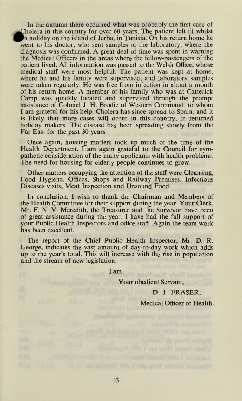 ^holera in this country for over 60 years. The patient felt ill whilst ^n holiday on the island of Jerba, in Tunisia. On his return home he went to his doctor, who sent samples to the laboratory, where the diagnosis was confirmed. A great deal of time was spent in warning the Medical Officers in the areas where the fellow-passengers of the patient lived. All information was passed to the Welsh Office, whose medical staff were most helpful. The patient was kept at home, where he and his family were supervised, and laboratory samples were taken regularly. He was free from infection in about a month of his return home. A member of his family who was at Catterick Camp was quickly located and supervised through the prompt assistance of Colonel J. H. Brodie of Western Command, to whom I am grateful for his help. Cholera has since spread to Spain, and it is likely that more cases will occur in this country, in returned holiday makers. The disease has been spreading slowly from the Far East for the past 30 years. Once again, housing matters took up much of the time of the Health Department. I am again grateful to the Council for sym- pathetic consideration of the many applicants with health problems. The need for housing for elderly people continues to grow. Other matters occupying the attention of the staff were Cleansing, Food Hygiene, Offices, Shops and Railway Premises, Infectious Diseases visits. Meat Inspection and Unsound Food. In conclusion, I wish to thank the Chairman and Members of the Health Committee for their support during the year. Your Clerk, Mr. F. N. V. Meredith, the Treasurer and the Surveyor have been of great assistance during the year. I have had the full support of your Public Health Inspectors and office staff. Again the team work has been excellent. The report of the Chief Public Health Inspector, Mr. D. R. George, indicates the vast amount of day-to-day work which adds up to the year’s total. This will increase with the rise in population and the stream of new legislation. I am. Your obedient Servant, D. J. FRASER, Medical Officer of Health. 3