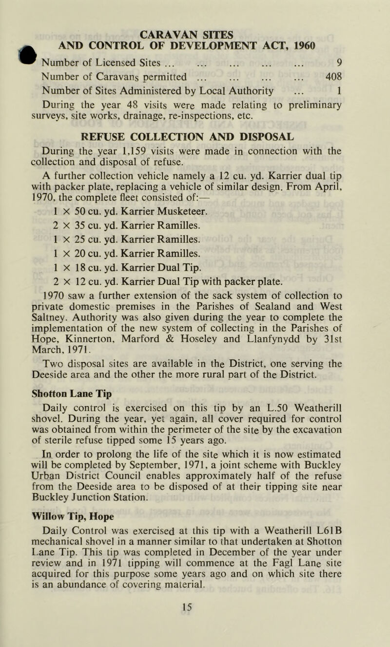 CARAVAN SITES AND CONTROL OF DEVELOPMENT ACT, 1960 Number of Licensed Sites Number of Caravans permitted ... Number of Sites Administered by Local Authority During the year 48 visits were made relating to preliminary surveys, site works, drainage, re-inspections, etc. REFUSE COLLECTION AND DISPOSAL During the year 1,159 visits were made in connection with the collection and disposal of refuse. A further collection vehicle namely a 12 cu. yd. Karrier dual tip with packer plate, replacing a vehicle of similar design. From April, 1970. the complete fleet consisted of:— 1 X 50 cu. yd. Karrier Musketeer. 2 X 35 cu. yd. Karrier Ramilles. 1 X 25 cu. yd. Karrier Ramilles. 1 X 20 cu. yd. Karrier Ramilles. 1 X 18 cu. yd. Karrier Dual Tip. 2 X 12 cu. yd. Karrier Dual Tip with packer plate. 1970 saw a further extension of the sack system of collection to private domestic premises in the Parishes of Sealand and West Saltney. Authority was also given during the year to complete the implementation of the new system of collecting in the Parishes of Hope, Kinnerton, Marford & Hoseley and Llanfynydd by 31st March, 1971. Two disposal sites are available in the District, one serving the Deeside area and the other the more rural part of the District. Shotton Lane Tip Daily control is exercised on this tip by an L.50 Weatherill shovel. During the year, yet again, all cover required for control was obtained from within the perimeter of the site by the excavation of sterile refuse tipped some 15 years ago. In order to prolong the life of the site which it is now estimated will be completed by September, 1971, a joint scheme with Buckley Urban District Council enables approximately half of the refuse from the Deeside area to be disposed of at their tipping site near Buckley Junction Station. Willow Tip, Hope Daily Control was exercised at this tip with a Weatherill L61B mechanical shovel in a manner similar to that undertaken at Shotton Lane Tip. This tip was completed in December of the year under review and in 1971 tipping will commence at the Fagl Lane site acquired for this purpose some years ago and on which site there is an abundance of covering material.