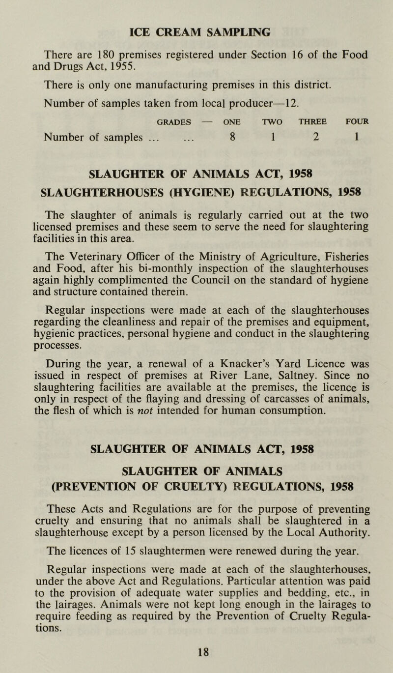 ICE CREAM SAMPLING There are 180 premises registered under Section 16 of the Food and Drugs Act, 1955. There is only one manufacturing premises in this district. Number of samples taken from local producer—12. GRADES — ONE TWO THREE FOUR Number of samples ... ... 8 1 2 1 SLAUGHTER OF ANIMALS ACT, 1958 SLAUGHTERHOUSES (HYGIENE) REGULATIONS, 1958 The slaughter of animals is regularly carried out at the two licensed premises and these seem to serve the need for slaughtering facilities in this area. The Veterinary Officer of the Ministry of Agriculture, Fisheries and Food, after his bi-monthly inspection of the slaughterhouses again highly complimented the Council on the standard of hygiene and structure contained therein. Regular inspections were made at each of the slaughterhouses regarding the cleanliness and repair of the premises and equipment, hygienic practices, personal hygiene and conduct in the slaughtering processes. During the year, a renewal of a Knacker’s Yard Licence was issued in respect of premises at River Lane, Saltney. Since no slaughtering facilities are available at the premises, the licence is only in respect of the flaying and dressing of carcasses of animals, the flesh of which is not intended for human consumption. SLAUGHTER OF ANIMALS ACT, 1958 SLAUGHTER OF ANIMALS (PREVENTION OF CRUELTY) REGULATIONS, 1958 These Acts and Regulations are for the purpose of preventing cruelty and ensuring that no animals shall be slaughtered in a slaughterhouse except by a person licensed by the Local Authority. The licences of 15 slaughtermen were renewed during the year. Regular inspections were made at each of the slaughterhouses, under the above Act and Regulations. Particular attention was paid to the provision of adequate water supplies and bedding, etc., in the lairages. Animals were not kept long enough in the lairages to require feeding as required by the Prevention of Cruelty Regula- tions.