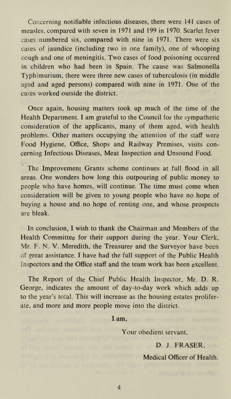 Concerning notifiable infectious diseases, there were 141 cases of measles, compared with seven in 1971 and 199 in 1970. Scarlet fever cases numbered six, compared with nine in 1971. There were six cases of jaundice (including two in one family), one of whooping cough and one of meningitis. Two cases of food poisoning occurred in, children who had been in Spain. The cause was Salmonella Typhimurium, there were three new cases of tuberculosis (in middle aged and aged persons) compared with nine in 1971. One of the cases worked outside the district. Once again, housing matters took up much of the time of the Health Department. I am grateful to the Council for the sympathetic consideration of the applicants, many of them aged, with health problems. Other matters occupying the attention of the staff were Food Hygiene, Office, Shops and Railway Premises, visits con- cerning Infectious Diseases, Meat Inspection and Unsound Food. The Improvement Grants scheme continues at full flood in all areas. One wonders how long this outpouring of public money to people who have homes, will continue. The time must come when consideration will be given to young people who have no hope of buying a house and no hope of renting one, and whose prospects are bleak. In conclusion, I wish to thank the Chairman and Members of the Health Committee for their support during the year. Your Clerk, Mr. F. N. V. Meredith, the Treasurer and the Surveyor have been of great assistance. I have had the full support of the Public Health Inspectors and the Office staff and the team work has been excellent. The Report of the Chief Public Health Inspector, Mr. D. R. George, indicates the amount of day-to-day work which adds up to the year's total. This will increase as the housing estates prolifer- ate, and more and more people move into the district. I am. Your obedient servant. D. J. FRASER, Medical Officer of Health.
