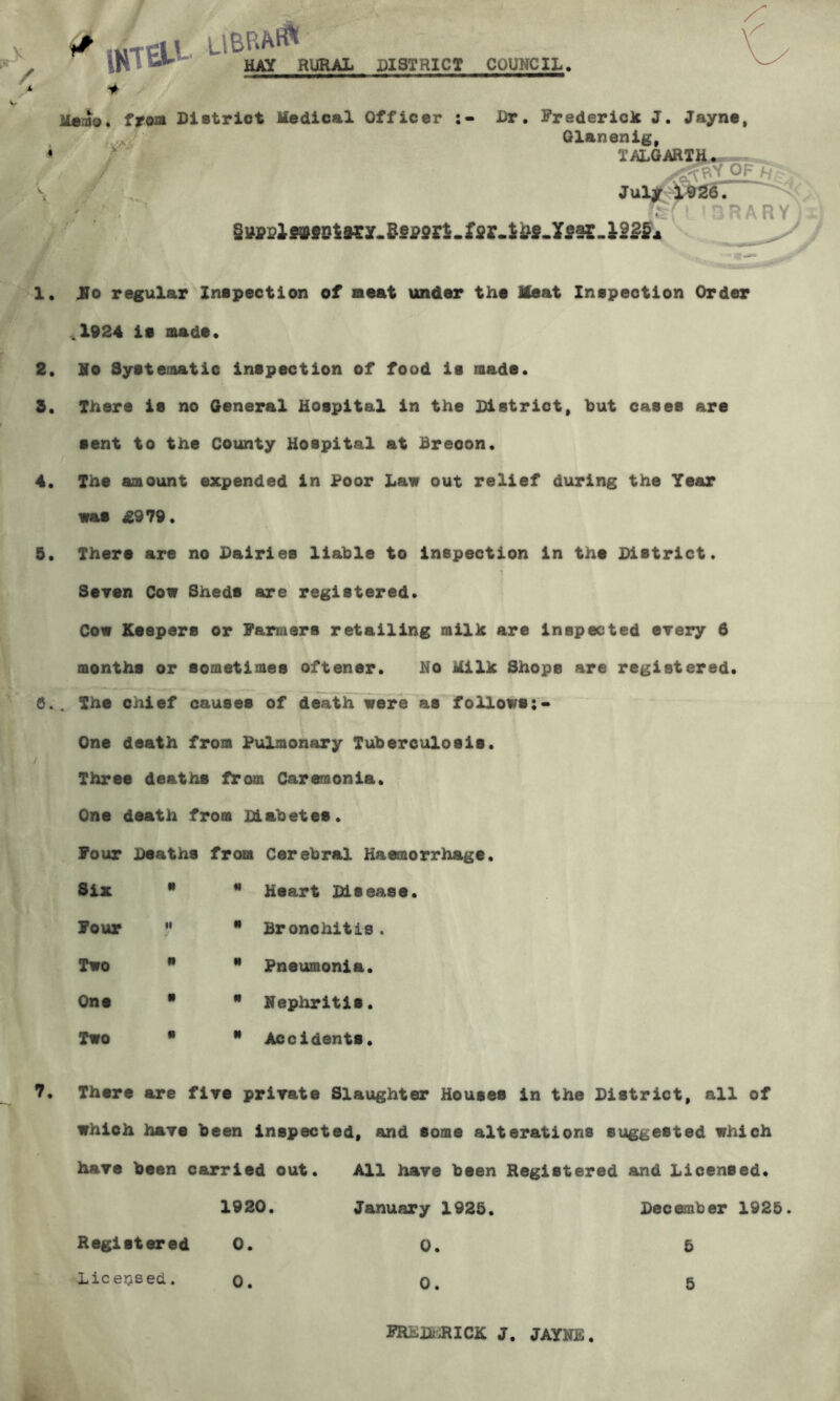 < mar rural district council. Memo. trwB. District Medical Officer :• Dr. FredericJc J. Jayne, Glanenig, / r T>U.GARTA - >( ‘ ’aRARY) 1. No regular Inspection of meat under the Meat Inspection Order ^1924 is made. 2. He Systematic inspection of food is made. 3. There is no General Hospital in the District, but cases are sent to the County Hospital at Brecon. 4. The amount expended in Poor Law out relief during the Year was £979. 5. There are no Dairies liable to inspection in the District. Sersn Cow Sheds are registered. Cow Keepers or Farmers retailing milk are inspected erery 6 months or sometimes oftener. No Milk Shops are registered. 6., The chief causes of deatlTwere as follows:- One death from Pulmonary Tuberculosis. Three deaths from Caremonia. One death from Diabetes. Four Deaths from Cerebral Haemorrhage Six N N Heart Disease. Four II « Bronchitis, Two N N Pneumonia. One • If Nephritis. Two • N Accidents. 7. There are fire prirate Slaughter Houses in the District, all of whioh haye been inspected, and some alterations suggested which hare been carried out. 1920. All have been January 1925. Registered and Licensed. December 1925. Registered 0. 0. 5 Liceijsed. 0. 0. 5 FRKlfcJaCK J. JAYNE