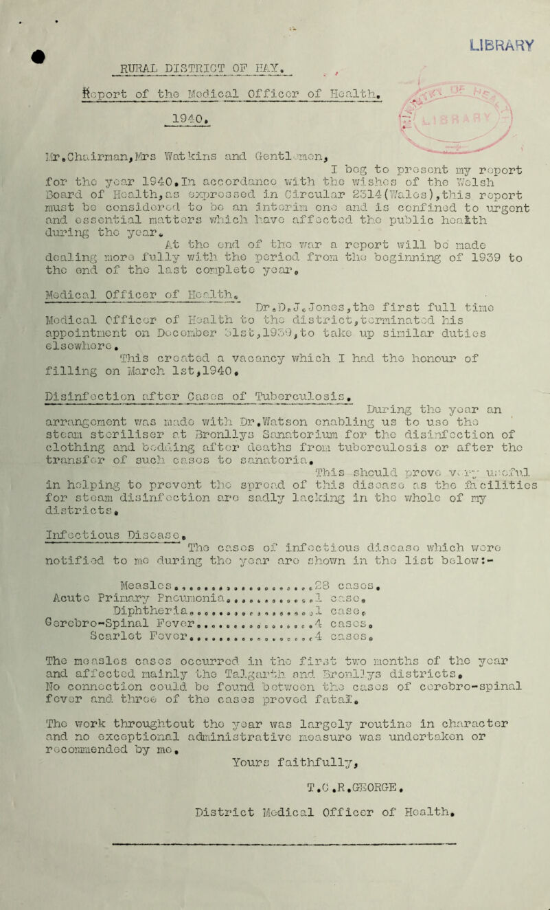 LIBRARY RURAL DISTRICT OF MY. _ , ! !^cport of the Modi cal Officor of lioalth, 1940, ’g/ . t ■ ) I.Ir,Chairman,Mrs Watkins and Gentlemen, I beg to prosont my report for the year 1940,In accordance with tho wishes of the Welsh Board of Health,as expressed in Circular 2514(7/alos),this report must be considered to bo an interim one and is confined to urgent and essential natters which have affected the pa.blic hoaith during the yoar 4, At tho end of tho vrar a report will be made dealing more fi.illy v/ith the period from the begirming of 1939 to tho end of tho last complete year. Medical Officer of Hoalthe Dr«D*JcJones,the first full time Medical Officer of Health to tho district,terminated his appointment on December 51st, 1959,to take up similc.r duties elsewhere, This created a vacancy which I had the honour of filling on March 1st,1940, Disinfection after Cases of Tuberculosis, _ I/aring the year an arrangement was mevdo v/lth D3?,Watson enabling us to use tho stesm steriliser at Bronllys Sanatorium for the disinfection of clothing and bedding after deaths from tuberculosis or after the transfer of such cases to ss.natoria. This should prove Vv rg- useful in helping to prevent tho spread of this disease as tho facilities for steam disinfection are sadly lackli-ig in the whole of my districts. Infectious Disease, The cases of infectious disease which wore notified to mo during tho year are shown in tho list below:- Measlcs,^#8,s,,B,,,oo9a*»c^8 ca.sos. Acute Primary Pncr.mcnia,, ,» » , ,,«,, ,1 case, Diphtheraao eoe*«9,rao«ae<)cjl case {I Gorcbro-Spinal Fevero,*,.6,c.4 cases. Scarlet Fever «».,ec,r4 cases. The measlos cases occurred in tho first two months of the year and affected mainly the TaD.garth nnd Bronllys districts. No connection could be found between the cases of corebro-spinal fever and throe of the cases proved fatal. The work thiroughtout the year was largely routine in character and no exceptional administrative measure was undertaken or rocommendod by mo. Yours faithfully. T.O,R, GEORGE. District Medical Officer of Health,