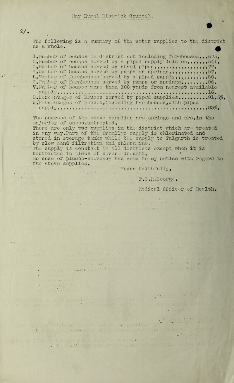 The follov/ing Is ci sur.ii'riary of th.o v/otor snpplios to the district Qs a v\/liolc. ; ^ l.lliobor of housGs in divStrict not including f amliousos.. ,675, L,Kuriber of housos sorvud by a piped supply laid on, ,541, boITuribor of hovisos sorvod by stand pipes... .77, i.lTujubcr of lious>.)S' SGrv,;d by pu;'ips or springs.57, f.^'tril.ior of farriliouscs served by a piped supply,.. ..,80. G.iTuj.'i'iCir of- farnlLOUses served by puiips or springs.86, 7,Hitr,,)>..r of houses nore than 100 yards fron nearest available sup} '}.y 16, o,r'^rC'.ij,tages of houses served by pipdd supplies.......... .91,5/^, 9.i^'.cecontf^ges of 'house s,including fa.rnhousos,v;itli piped suppl; o . . . ...... 83^. The sources of the .above) supplies aro springs and are,in the najority of cases,untreated. There are only two ‘supplies in. the dj.strict v/hich arc treated in an:/ v/a.y,Part *of the Bronllys su/pply is' chlorinated and stored in storage te.nlcs wliilo the supply to Talgarth is treated by slov'/ sand filtration and chj..orr:.h.no ■■■■■Tho supply is corista-nt in all districts except vdion It is rostrlct'-:.d in times of sever . dreup^hto * No case of plur.ibo-solvency has cone to ny notice wit?a regard to tho above supplies, ' ' / You.rs faitlhiilly, T,CcH,George. Medical Officer of Health,