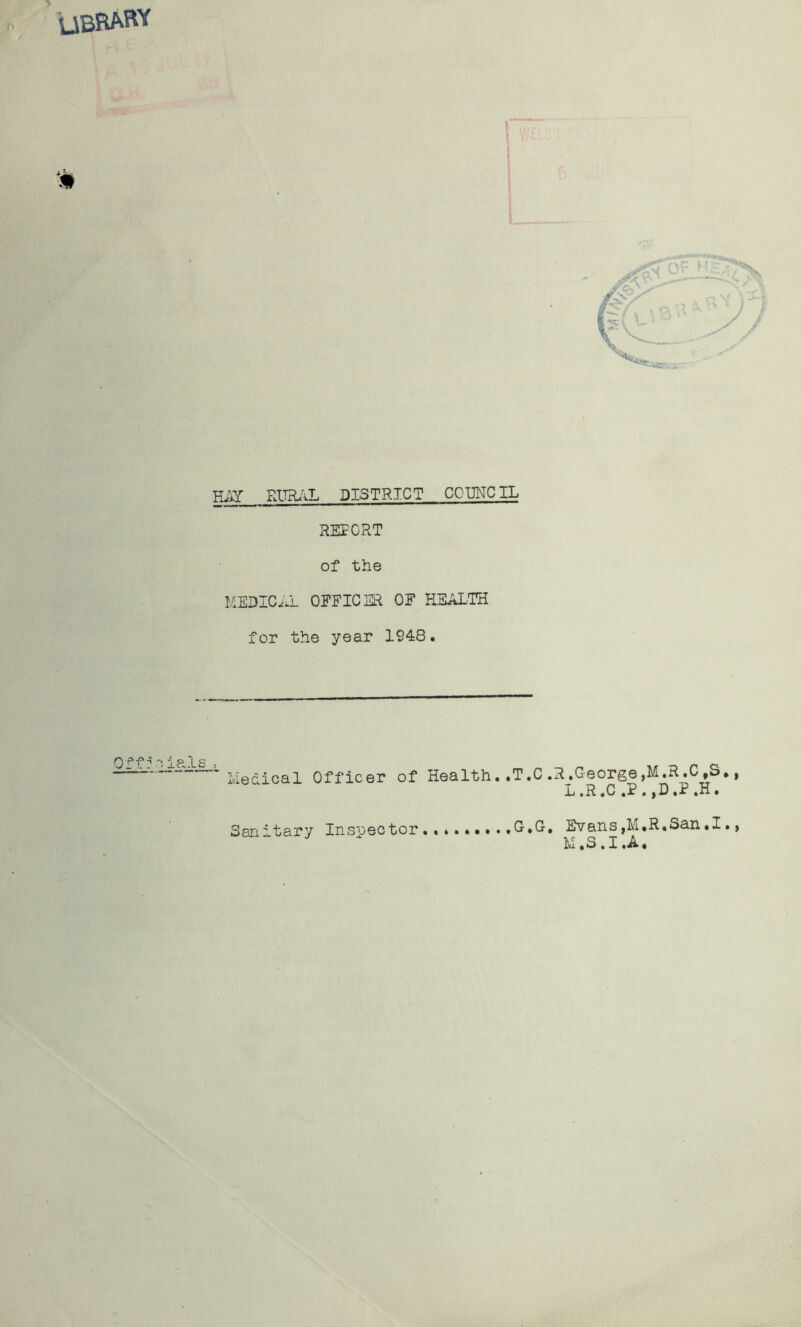 UBRARY HAY RUR/^L DISTRICT C0I3NCIL REPORT of the MEDICAL OFFICER OF HEALTH for the year 1948. 0 i .T ip^'LS i Medical Officer of Health .T.C.R.George,M.R.C,S L.R.C .P.,D,P.H. Sanitary Inspector tC.G, ^ans,M,R.San.I M *3 • I «A •