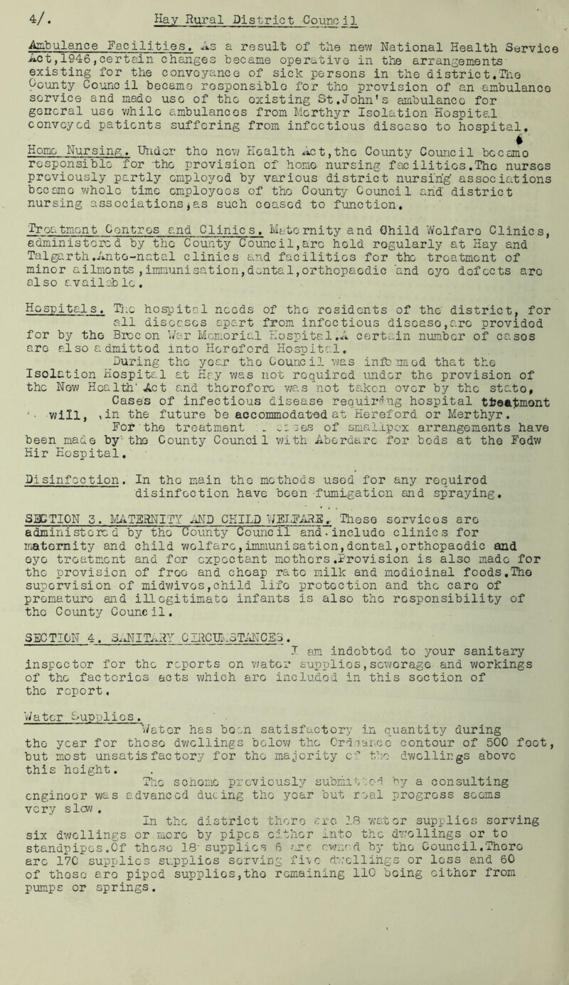 Ambulance Facilities. As a result of the new National Health Service Act, 1946,certain changes became operative in the arrangements- existing for the conveyance of sick persons in the district.-TiiO Ocunty Council became rosponsiblo for tho provision of an ambulance service and made use of the existing St.John’s aiabulanco for general use while ambulances from Morthyr Isolation Hospital convoyed patients suffering from infectious disease to hospital. Homo Nursing. Under tho now Health Act,the County Council became responsible for -the provision of homo nursing facilities.The nurses previously partly employed by various district nursing' associations became whole time employees of tho County Council arid district nursing associations^as such ceased to function. Treatment Centres and Clinics. Maternity and Child V/olfaro Clinics, administered by the County Council,arc hold regularly at Hay and Talgarth.Ante-natal clinics and facilities for the treatment of minor ailments,immunisation,dental,orthopaedic and eye defects arc al so availeb lo . Hospitals. The hospital needs of the residents of the' district, for all diseases apart from infectious disease,are provided for by the Brcc on War Memorial i-Iospital C63rtc-vin numb or of ca;.30S arc also admitted into Hereford Hospital. During tho year tho Council was infomaod that the Isolation Hospital at Hay was not required under the provision of the New Health’ Act and therefore ?;as not taikon over by the stato, Case's of infectious disease requiring hospital tl?ea1:mont will, ^in the future be accommodat-ed at Hereford or Merthyr.' For the treatment m jes of smallpox arrangements have been made by- the County Council with Aberdarc for bods at the Fedw Hir Hospital, ■ Pislnfoction. In the main tho methods used for any required disinfection have been fumigation and spraying. SBCTION 3. MATERNITY iiND CHILD WELFARE.. 'Tlieso services are administered by the County Council and. include clinics for matomity and child welfare,immunisation,dental,orthopaedic and eye troatm.ent and for expectant mothers .Provision is also made for the provision of free and cheap rate milk and medicinal foods,Tho supervision of midvMves,child life protection and the care of premature and iLlcgitimate infants is also the responsibility of tho County Council, SEC TION 4 . 3^'xiIITAHY ^ C IRCFmCTiiNCES . J. am indebted to your sanitary inspector for the reports on v;ator supplies, sewerage and workings of the factories acts which are includod in this section of the report, Water Dupplios. V/ator has bo'.n satisfactory in quantity during tho year for those dwellings below the Crdcanco contour of 500 feet, but most unsatisfactory for the majority of tbo dwellings above this height. The scheme previously?' submi'b':o'''i a consulting enginoor was advanced dueing the year but real progress sooms very slow . in the district tlioro sro 2.B water supplies serving six dwellings or more by pipes either into the dwellings or to standpipes .Of these 18' supplies 6 ere c.wuvcl by tho Council .There are 17C supplies supplies serving fi-vo dw;cllihgs or loss and 60 of those are piped supplies,tho remaining 110 being cither from pumps or springs.