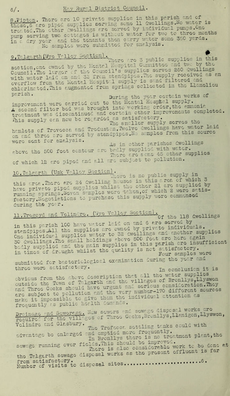 8.PiT3tcn. Thcro arc 10 private supplies in this parish and these,6~r.ro piped supplies serving some 11/hwellings.No ^va1 mi . .i. - .Ti-., n “1 /-w 1-1 rim rir> ~n‘^T U '\7' 1 T '\7’ 1 Ti 11 S 1 DUTTi 0 S cf _./^ellings .No ■'/vator is tree to^ .The ether dv7ollings are served by individual pmips.One pmp soivins two cctto.gos is without wator for two to throo months ' ry year and the tensjits then c-.'.rry /7(..bcr some 3.j0 ye.ras. No samples were submitted for analysis. in 9.Talgarth(V/ye V'^lloy ^epJpionJ__^ There r.ro 3 public supplies in this SGOtion.cnc cvmcd by the flcntrl Kospitul C„r.ttuittoc .ond two Council The larger rf the Council’s supplies servoo 2o0 v^ji.^llinoS w?rwatS le,id°cn und overflow from the Plental hospital supply ohlcrinated.This augmented from springs ccllectea in th. L^conolieu parish. IJuring the year certain works of ■irnDTovament were carried out to the Mental Xicspibcrl supply. A second filter bed w’as brought into viorking order,the ammonia treatoeit wardiscontinued aSd certain^other improvements completed. fhis supply can nev; be regarded as satisfactory, nis buppj-y smaller supply serves the hrmlots of Trovoooa and Trodustan.TvJolvo on and throo aro sorvod by standpipes .Ho samples from thi- aouro.. wore sent for analysis. po^rishos dwellings above the 500 feet contour arc b^-jdly ^uppy^oj ^^^.p^yMpplios of which IS CTO piped end all arc subjoct to pollution. ir, ,Tf'T--i-.h (UrV: Vnllev Socticn)., ^u.icmg-ircn — public supply in rrrp Iherc arc 24 dwelling hi.uses in this .area of which 3 yp ;ilv-to nhod sunaO^os whilst tho other 21 arc supplied by rJihna Iprings!si.or sePplos wore t-ahon.of which 2 wore se.tis- f^?o?yS?sotiations to purchase this supply wore conmicnooa during the year. Il.Tregoyd and Volindii^_J:^^vQ Valley ScctionK^^^ dwellings in this parish 100 have water laid on and 6 are served hy^_ stan'^^ipos .All the supplies are owned by So MS^iduWl supplies water to 32 SSSSpSifshf SSsSa^fsh^S ifsifficiont SSLosS.fhlugit Whilst tho quality is net satisfactory submitted for bacteriological examination during tho yo-.r e.nd three wore satisfactory. conclusion it is obvious from^the tjiSSlSgoSofSronllp^^ io sS!lfS'SSMStnS.dShfvo?fn^bS-y^ MS it impossible to givo thom^the individual ..ttontion ..s frequently as public health •_.om..nu.o, SquirS for ,Llyswon, Vclindre and Glasbury. Trofooor. settling tanks could with advantage bo enlarged and ^“P^lSSSSfSsSf t?4.tment plant.the sewage running ever fiol^s.This SMSoSiSMMcSork tc^bo^dcnc at the Talgarth sewage disposal v;crks as tho proson o from satisfactory. , + Number of visits to disposal sites....