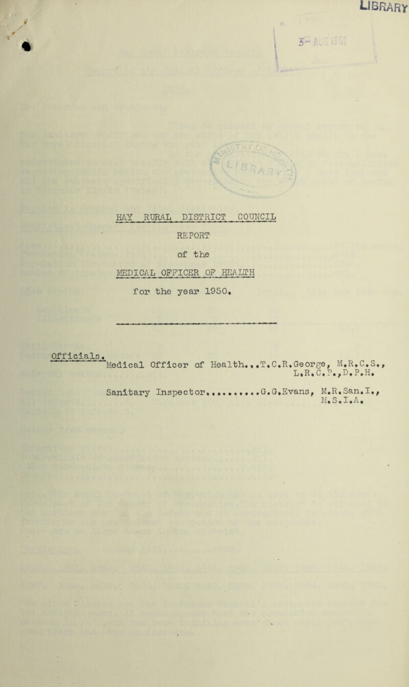 library \ \ \ 5- HAY RURAL DISTRICT COUNCIL REPORT of the MDICAL OFFICER OF HEALTH for the year 1950, Officials., Medical Officer of Health,,,T,C,R,George, M,R,C,S., L,R,C,P,,E,P,H, G,G,Evans, M,R,San,I,, M,S.I.A, Sanitary Inspector