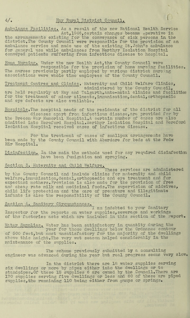 ( 4/, Hay Rural District Councll» Ambulance Facilities* As a result of the new National Health Service Act, 194-6, certain changes became ope3?ative in the arrangements existing for the conveyance of sick persons in the district,The County Council were responsible for the provision of an ambulance service and made use of the existing St.John’s ambulanco for general use while ambulances from Merthyr Isolation Hospital conveyed patients suffering from Infectious disease to hospital. Home Nursina. Under the new Health Act,the County: Council were responsible for the provision of home nursing facilities. The nurses previously partly employed by various district nursing associations were whole time employees of the County Council, Treatment Centres and Clinics. Maternity and Child Welfare Clinics, administered by the County Council, are hold regularly at Hay and Talgarth,Ante-natal clinics and facilities for the treatment of minor ailments,immunisation,dental,orthopaedic and eye defects are also available. Hospitals.The hospital needs of the residents of the district for all diseases apart from infectious disease,are provided for by the Brecon War Memorial Hospital,A certain number of cases are also admitted into Hereford Hospital.Merthyr Isolation Hospital and Hereford Isolation Hospital received cases of infectious disease. For the treatment of cases of smallpox arrangements have been made by the County Council with Aberdare for beds at the Pedw Hir Hospital, Disinfection, In the main the methods used for any required disinfection have been furdigation and spraying. Section 5, Maternity and Child Welfare, These services are administered by the County Council and include clinics for maternity and child welfare, imr.mnisation,dental, orthopaedic and eye treatment and for expectant mothers,Provision is also made for the provision of free and cheap rate milk and medicinal foods»The supervision of midwives, child life protection and the care of premature and illegitimate infants is also the responsibility of the County Council. Section 4, Sanitary Circurdstances, '*1 am indebted to yoiu? Sanitary Inspector for the reports on water supplies,sewerage and workings of the factories acts which are included in this section of the report, Vfoter Supplies, Water has been satisfactory in quantity during the year for those dwellings below the Ordnance contour of 500 feet,but most unsatisfactory for the majority of the dwellings above this height,The very v;et season helped considerably in the maintenance of the supplies. The scheme previously submitted by a consulting engineer was advanced during the year but real progress seems very slow. In the district there are 18 water supplies serving six dwellings or more by pipes either into the dwellings or to standpipes,Of these 18 supplies 6 are owned by the Council,There are 170 supplies serving five dwellings or less and 60 of these are piped supplies,the remaining 110 being either from purdps or springs.