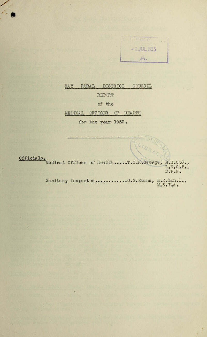 HAY RURAL DISTRICT COIMCIL REPORT of the MEDICAL OFFICER OF HEALTH for the year 1952, Officials♦ Medical Officer of Health N T.C,R,George. M.R.C.S L.R.C.P D.P.H. • > • > G,G,Evans, M,R,San,I,, M.S.I.A. Sanitary Inspector