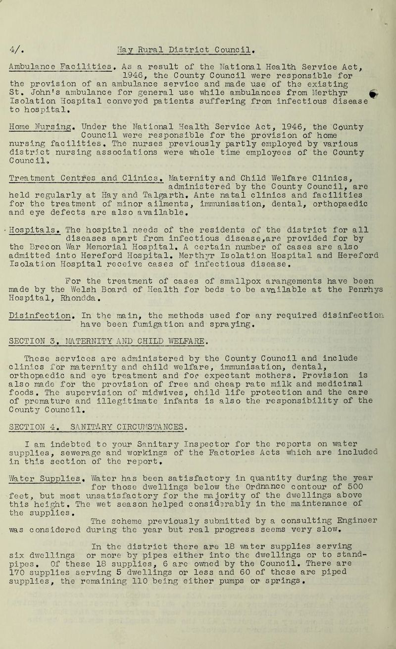 Ambulance Facilities. As a result of the National Health Service Act, 1946, the County Council were responsible for the provision of an ambulance service and made use of the existing St. John's ambulance for general use while ambulances from Merthyr Isolation Hospital conveyed patients suffering from infectious disease to hospital. Home Nursing. Under the National Health Service Act, 1946, the County Council were responsible for the provision of home nursing facilities. The nurses previously partly employed by various district nursing associations were whole time employees of the County Council. Treatment Centres and Clinics. Maternity and Child Welfare Clinics, administered by the County Council, are held regularly at Hay and Talgarth, Ante natal clinics and facilities for the treatment of minor ailments, immunisation, dental, orthopaedic and eye defects are also available. - Hospitals» The hospital needs of the residents of the district for all diseases apart from infectious disease,are provided for by the Brecon War Memorial Hospital, A certain number of cases are also admitted into Hereford Hospital. Merthyr Isolation Hospital and Hereford Isolation Hospital receive cases of infectious disease. For the treatment of cases of smallpox arangements have been made by the Welsh Board of Health for beds to be available at the Penrhys Hospital, Rhondda. Disinfection. In the main, the methods used for any required disinfection have been fumigation and spraying. SECTION 5. MATERNITY AND CHILD WELFARE. These services are administered by the County Council and include clinics for maternity and child welfare, immunisation, dental, orthopaedic and eye treatment and foe expectant mothers. Provision is also made for the provision of free and cheap rate milk and medicinal foods. The supervision of midwives, child life protection and the care of premature and illegitimate infants is also the responsibility of the County Council. SECTION 4. SANITARY CIRCUMSTANCES. I am indebted to your Sanitary Inspector for the reports on water supplies, sewerage and workings of the Factories Acts which are included in this section of the report. Water Supplies, Water has been satisfactory in quantity during the year for those dwellings below the Ordnance contour of 500 feet, but most unsatisfactory for the majority of the dwellings above this height. The wet season helped considerably in the maintenance of the supplies. The scheme previously submitted by a consulting Engineer was considered during the year but real progress seems very slow. In the district there are 18 water supplies serving six dwellings or more by pipes either into the dwellings or to stand- pipes, Of these 18 supplies, 6 are owned by the Council. There are 170 supplies serving 5 dwellings or less and 60 of those are piped supplies, the remaining 110 being either pumps or springs.