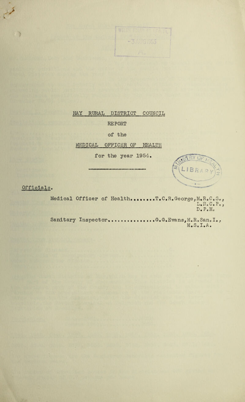 HAY RURAL DISTRICT COUNCIL Officials, REPORT of the MEDICAL OFFICER OF HEALTH for the year 1954. Medical Officer of Health.•*••••.T.C.R.George,M.R.C, L.Re C, D « P . He G. G, Evans,M.R.San,I.. M.S.I.A. Sanitary Inspector CQ P4