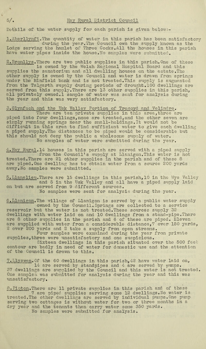 Details of the water supply for each parish Is given below;- 1. AberllynfI.The quantity of water In this parish has been satisfactory during the year.The Council own the supply known as the Lodge serving the hamlet of Three Cocks.All the houses in this parish have water pipes inside the house,Ho samples were submitted. 2. Bronllys.There are two public supplies in this parish.One of these is owned by the Welsh Regional Hospital Board and this supplies the sanatorium and all dwelling houses on the estate.The other supply is owned by the Council and water is drawn from springs under the Minfield bank and Is not treated.This supply is augmented from the Talgarth supply during periods of drought.100 dwellings are served from this supply.There are 13 other supplies in this parish,, all privately owned.1 sample of water was sent for analysis during the year and this was very satisfactory. S.Glynfach and the Usk Valley Portion of Tregoyd and Velindre. There are ten private supplies in this area,three are piped into four dwellings,none are treated,and the other seven are simply running springs near the small-holdings.It would not be difficult in this area to find sufficient water to give each dwelling a piped supply,The distances to be piped would be considerable but this should not deny the public a wholesome supply of water. No samples of water were submitted during the year. 4. Hay Rural.14 houses in this parish are served with a piped supply from the Council’s supply at Llanigon.This water is not treated.There are 21 other supplies in the parish and of these 8 are piped.One dwelling has to obtain water from a source 200 yards away.No samples were submitted, 5. Llanelieu.There are 15 dwellings in this parish,10 in the Wye Valley and 5 in the Usk Valley and all have a piped supply laid on but are served from 9 different sources. No samples were sent for analysis during the year. 6. Llanigon.The village of Llanigon is served by a public water supply owned by the Council,Springs are collected to a service reservoir but the water is not treated.These sources supply 32 dwellings with water laid on and 10 dwellings from a stand-pipe.There are 8 other supplies in the parish and 6 of these are piped. Eleven are supplied with water from a considerable distance,7 over 150 yards, 2 over 200 yards and 2 take a supply from open streams. Four samples were examined during the year from private supplies,three were unsatisfactory and one suspicious. Sixteen dwellings in this parish situated over the 500 feet contour are badly in need of water for domestic use and the attention of the Council is drawn to this. 7. Llyswen.Of the 60 dwellings in this parish,42 have water laid on, 14 are served by standpipes and 4 are served by pumps, 37 dwellings are supplied by the Council and this water is not treated. One samples, was submitted for analysis during the year and this was unsatisfactory. 8. Pinton.There are 11 private supplies in this parish and of these 7 are piped supplies serving some 12 dwellings.No water is treated.The other dwellings are served by individual pumps.One pump serving two cottages is without water for two or three months in a dry year and the tenants then carry water some 350 yards. No samples were submitted for analysis.
