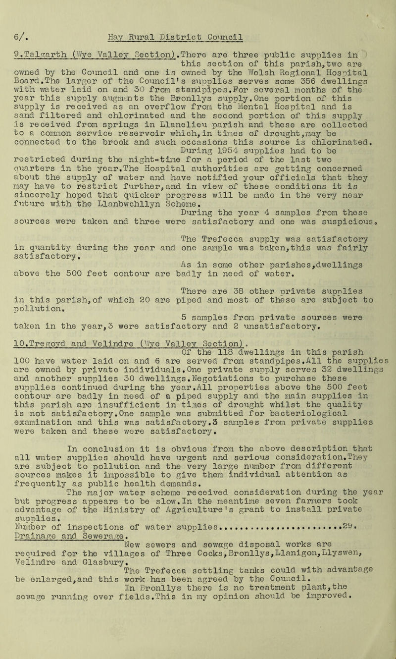 9.Talgarth (Wye Valley Section) .There are three public supplies in this section of this parish,two are owned by the Council and one is owned by the Welsh Regional Hospital Board.The larger of the Council's supplies serves some 356 dwellings with v^ater laid on and 30 from standpipes .For several months of the year this supply augments the Bronllys supply.One portion of this supply is received as an overflow from the Mental Hospital and is sand filtered and chlorinated and the second portion of this supply is received from springs in Llanelieu parish and these are collected to a common service reservoir which,in times of drought,may be connected to the brook and such occasions this source is chlorinated. During 1954 supplies had to be restricted during the night-time for a period of the last two quarters in the year.The Hospital authorities are getting concerned about the supply of water and have notified your officials that they may have to restrict further,and in view of these conditions it is sincerely hoped that quicker progress will be made in the very near future with the Llanbwchllyn Scheme. During the year 4 samples from these sources were taken and three were satisfactory and one was suspicious. The Trefecca supply was satisfactory in quantity during the year and one sample was taken,this was fairly satisfactory. As in some other parishes,dwellings above the 500 feet contour are badly in need of water. There are 38 other private supplies in this parish,of which 20 are piped and most of these are subject to pollution. 5 samples from private sources were taken in the year,3 were satisfactory and 2 unsatisfactory. IQ.Tregoyd and Velindre (Wye Valley Section). Of the 118 dwellings in this parish 100 have water laid on and 6 are served from standpipes.All the supplie are owned by private individuals,One private supply serves 32 dwellings and another supplies 30 dwellings.Negotiations to purchase these supplies continued during the year.All properties above the 500 feet contour are badly in need of a piped supply and the main supplies in this parish are insufficient in times of drought whilst the quality is not satisfactory.One sample was submitted for bacteriological examination and this was satisfactory.3 samples from private supplies were takon and these were satisfactory. In conclusion it is obvious from the above description that all water supplies should have urgent and serious consideration.They are subject to pollution and the very large number from different sources makes it impossible to give them individual attention as frequently as public health demands. The major water scheme received consideration during the year but progress appears to be slow.In the meantime seven farmers took advantage of the Ministry of Agriculture's grant to install private supplies. Number of Inspections of water supplies...... 2D, Drainage and Sewerage. New sewers and sewage disposal works are required for the villag.es of Three Cocks,Bronllys,Llanigon,Llyswen, Velindre and Glasbury. The Trefecca settling tanks could with advantage be enlarged,and this work has been agreed by the Council. In Bronllys there is no treatment plant,the sewage running over fie Ids.This in my opinion should be improved.