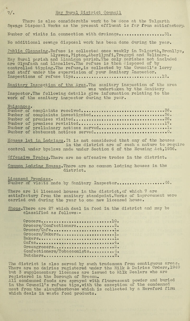 There is also considerable work to be done at the Talgarth Spwqge Disposal Works as the present effluent is far from satisfactory, Humber of visits in connection with drainage... 31. No additional sewage disposal work has been done during the year. Public Cleansing.Refuse is collected once weekly in Talgarth,Bronllys, Llyswen,Pipton,Aberllynfi,Tregoyd and Velindre. Hay Rural parish and Llanigon parish.The only parishes not included are Glynfach and Llanelieu.The refuse is then disposed of by controlled tipping.The refuse,is collected by the Council’s lorry and staff under the supervision of your Sanitary Inspector. Inspections of refuse t ips........ ........12. Sanitary Inspection of the Area.The sanitary inspection of the area was undertaken by the Sanitary Inspector.The following details give information relating to the work of the sanitary inspector during the year. Nuisance s. Number of complaints received... ..36. Number of complaints investigated....... ...36. Number of premises visited .......36, Number of premises revisited. 17. Number of preliminary notices served.... 1. Number of abatement notices served.... 0. Houses let in Lodgings.lt is not considered that any of the houses in the district are of such a nature to require control under byelaws made under Section 6 of the Housing Act,1936. Offensive Trades.There are no offensive trades in the district. Common Lodging Houses.There are no common lodging houses in the district. Licensed Premises. Number of visits made by Sanitary Inspector 46. There are 14 licensed houses in the district,of which 7 are satisfactory from the sanitary standpoint.Works of improvement were carried out during the year to one new licensed house. Shoos.There are 27 which deal in food in the district and may be classified as follows0.- C-rocers, .10. Grocers/Confectioners 2. Grocer/Cafe 1. Grocers/Bakers. 1. Bake rs. ...1. Cafes.......... . c...,4. Greengrocers 2, Confectioners/Tobacconists.......... 4. But chers 2, The district is also served by such tradesmen from contiguous areas. There are no dairies registered under the Milk & Dairies Orders,1949 but 3 supplementary licences are issued to Milk Dealers who are registered in the Borough of Brecon. All condemned foods are sprayed with fluorescent powder and buried in the Council’s refuse tips,with the exception of the condemned meat from the slaughterhouse which is collected by a Hereford firm which deals in waste food products.
