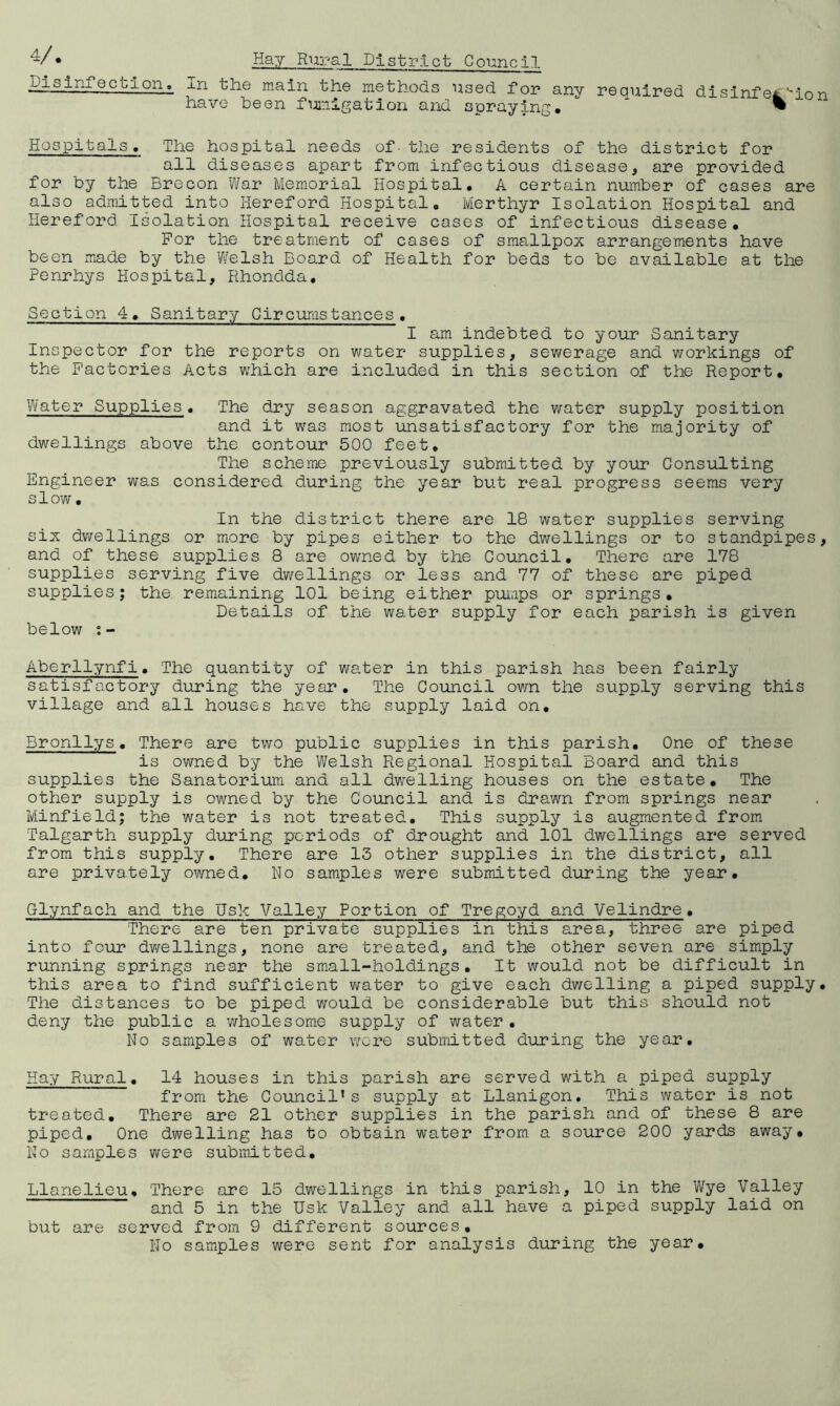 disinfection, xn the main the methods used for any required dlsinfe^.'^lon have been fumigation and spraying. ^ Hospitals« The hospital needs of- the residents of the district for all diseases apart from infectious disease, are provided for by the Brecon War Memorial Hospital, A certain number of cases are also admitted into Hereford Hospital, Merthyr Isolation Hospital and Hereford Isolation Hospital receive cases of infectious disease. For the treatment of cases of smallpox arrangements have been made by the Welsh Board of Health for beds to be available at the Penrhys Hospital, Rhondda, Section 4, Sanitary Gircurastances . I am indebted to your Sanitary Inspector for the reports on water supplies, sewerage and workings of the Factories Acts which are included in this section of the Report, Water Supplies, The dry season aggravated the water supply position and it was most unsatisfactory for the majority of dwellings above the contour 500 feet. The scheme previously submitted by your Consulting Engineer was considered during the year but real progress seems very slow, In the district there are 18 water supplies serving six dwellings or more by pipes either to the dwellings or to standpipes and of these supplies 8 are owned by the Council, There are 178 supplies serving five dwellings or less and 77 of these are piped supplies; the remaining 101 being either pumps or springs. Details of the water supply for each parish is given below Aberllynfi. The quantity of water in this parish has been fairly satisfactory during the year. The Council ovm the supply serving this village and all houses have the supply laid on, Bronllys, There are two public supplies in this parish. One of these is owned by the Welsh Regional Hospital Board and this supplies the Sanatorium and all dwelling houses on the estate. The other supply is ovmed by the Council and is drawn from springs near Minfield; the water is not treated. This supply is augmented from Talgarth supply during periods of drought and 101 dwellings are served from this supply. There are 13 other supplies in the district, all are privately owned. No samples were submitted during the year, Glynfach and the Usk Valley Portion of Tregoyd and Velindre, There are ten private supplies in this area, three are piped into four dwellings, none are treated, and the other seven are simply running springs near the small-holdings. It would not be difficult in this area to find sufficient water to give each dv/elling a piped supply. The distances to be piped would be considerable but this should not deny the public a v/holesome supply of water , No samples of water were submitted during the year. Hay Rural, 14 houses in this parish are served with a piped supply from the Council’s supply at Llanigon. This water is not treated. There are 21 other supplies in the parish and of these 8 are piped. One dwelling has to obtain water from a source 200 yards away. No samples were submitted, Llanelieu, There are 15 dwellings in this parish, 10 in the Wye Valley and 5 in the Usk Valley and all have a piped supply laid on but are served from 9 different sources. No samples were sent for analysis during the year.