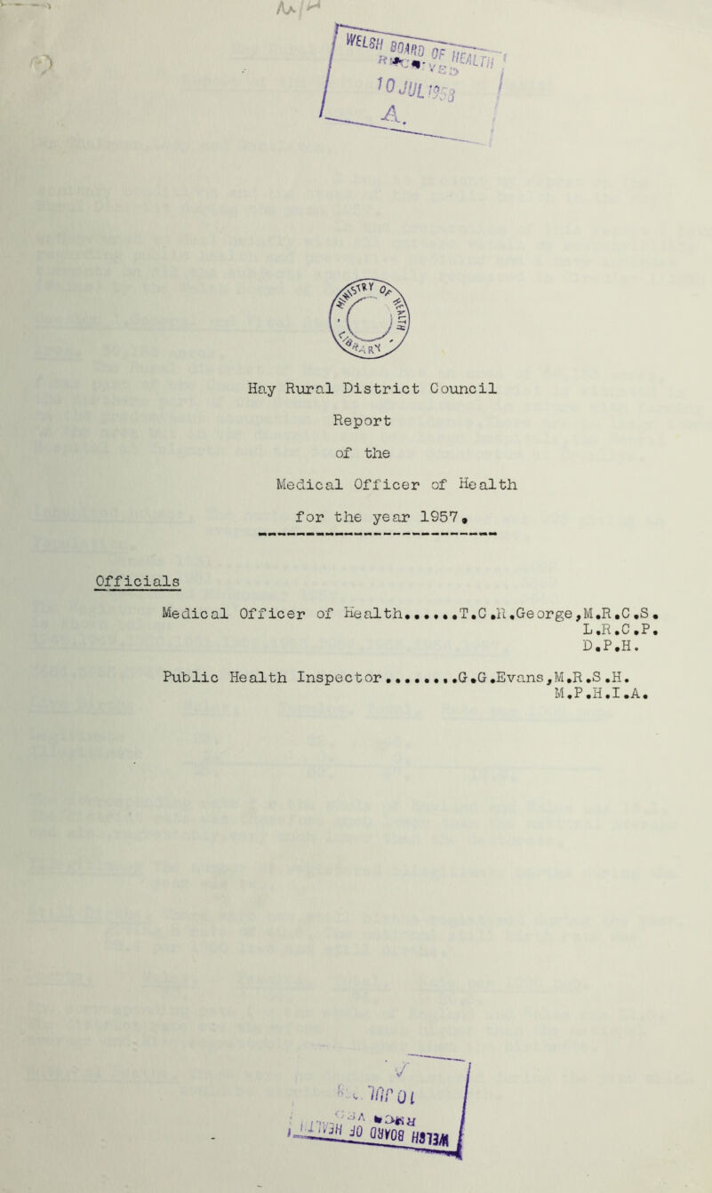 Hay Rural District Council Report of the Medical Officer of Health for the year 1957* Officials Medical Officer of Health, •••• .T,C huGeorgejM.R.C ,S . L.R.C.P. D.P,H. Public Health Inspector ,,,,,,,,G,G.Evans,M,R,S,H. M ,P ,H ,I ,A,