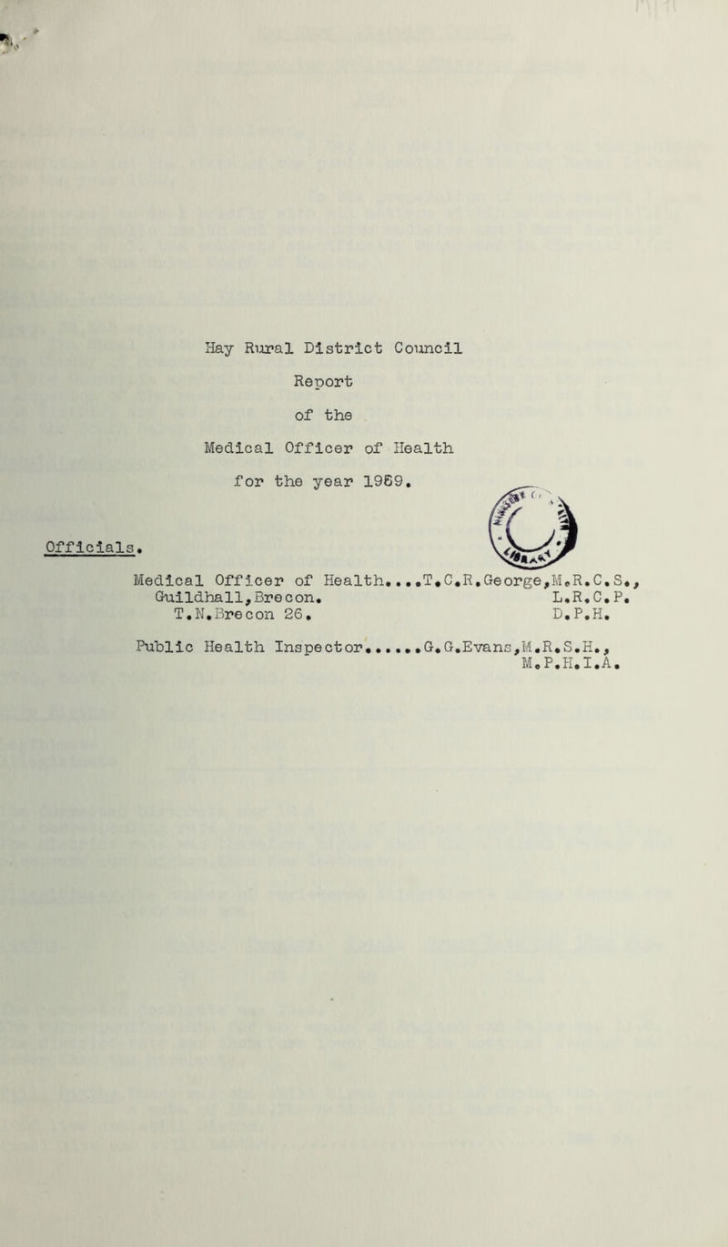 Officials Hay Riiral District Council Report of the Medical Officer of Health for the year 1969, Medical Officer of Health,,T«C,R,George,MeR,C, Guildhall,Brecon. L.R.C, T.K,Brecon 26, D,P,H, Public Health Inspector,,,,,,G.G,Evans,M,R*S,H,, M,P,H.I,A S P