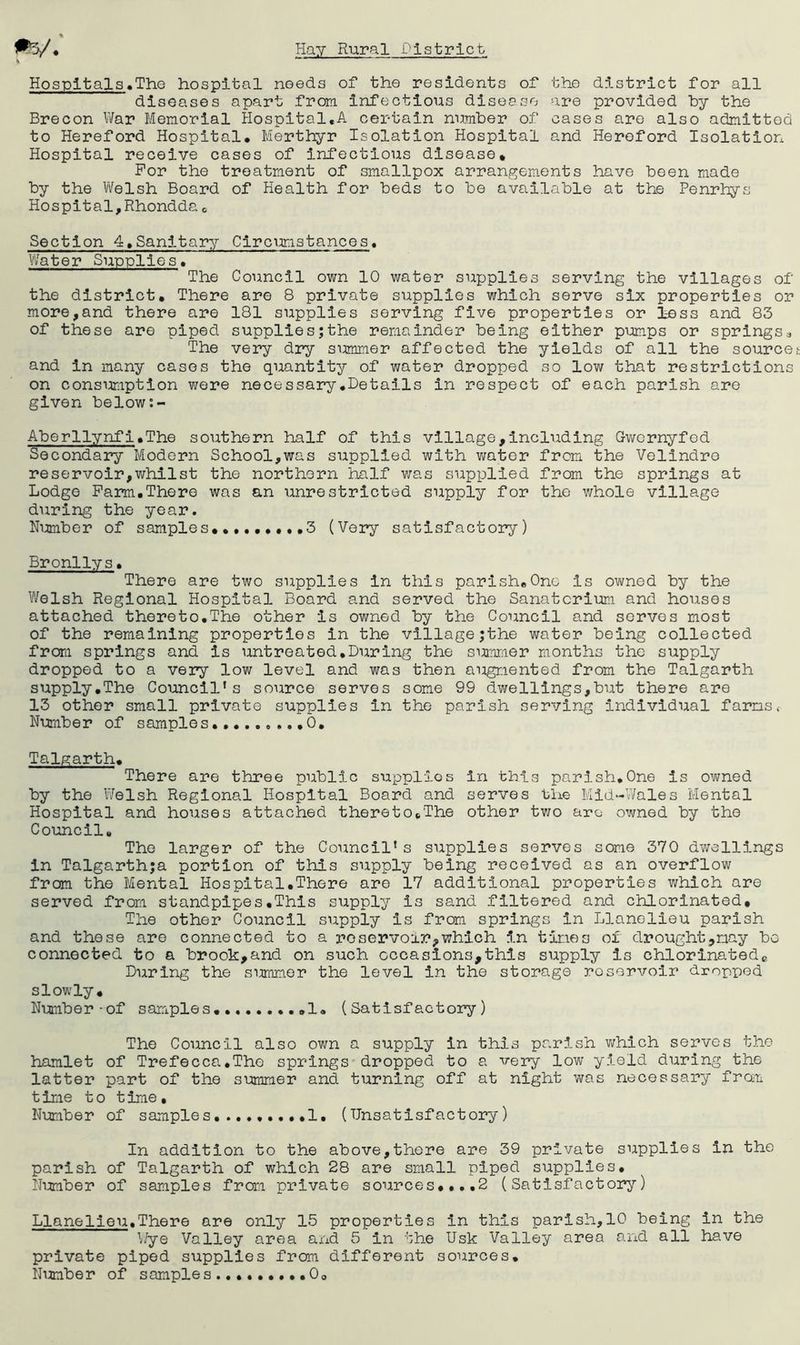 « ' Hospltals.The hospital needs of the residents of the district for all diseases apart from infectious disesse are provided by the Brecon War Memorial Hospital,A certain number of cases are also admitted to Hereford Hospital, Merthyr Isolation Hospital and Hereford Isolation Hospital receive cases of infectious disease* For the treatment of smallpox arrangements have been made by the V\felsh Board of Health for beds to be available at the Penrhys Hospital,Rhondda e Section 4,Sanitary Circumstances. Vi/hter Supplies. The Council own 10 water supplies serving the villages of the district. There are 8 private supplies which serve six properties or more,and there are 181 supplies serving five properties or less and 83 of these are piped suppliesjthe remainder being either pumps or springsa The very dry summer affected the yields of all the sourcet and in many cases the quantity of water dropped so low that restrictions on consumption v;ere necessary,Details in respect of each parish are given below Aberllynfl.The southern half of this village,including Gwornyfed Secondary Modern School,was supplied with water from the Vellndro reservoir,whilst the northern half was supplied from the springs at Lodge Farm,There was an unrestricted supply for the whole village during the year. Nimiber of samples, .,3 (Very satisfactory) Bronllys, There are two supplies in this parish,One is owned by the Welsh Regional Hospital Board and served the Sanatorium and houses attached thereto,The other is owned by the Council and serves most of the remaining properties in the village;the water being collected from springs and is untreated,During the sirniTiier months the supply dropped to a very low level and was then augmented from the Talgarth supply,The Council's source serves some 99 dwellings,but there are 13 other small private supplies in the parish serving individual farms. Number of samples,, ,0, Talgarth, There are three public supplies in this parish,One is owned by the Welsh Regional Hospital Board and servos the Mld-V/ales Mental Hospital and houses attached thereto,The other two arc owned by the Council, The larger of the Council’s supplies servos some 370 dwellings in Talgarth;a portion of this supply being received as an overflow from the Mental Hospital,There are 17 additional properties which are served from standpipes.This supply is sand filtered and chlorinated. The other Council supply is from springs in Llanolieu parish and these are connected to a roservoir,which in tines of drought,nay be connected to a brook,and on such occasions,this supply is chlorinatede During the summer the level in the storage reservoir dropped slowly. Number-of samples,,..,,,,,!, (Satisfactory) The Council also own a supply in this parish which serves the hamlet of Trefecca,The springs dropped to a very low yield during the latter part of the summer and turning off at night was necessary from time to time. Number of samples,.,.,,,,,!, (Unsatisfactory) In addition to the above,there are 39 private supplies in the parish of Talgarth of which 28 are small piped supplies, Nimiber of samples from private sources,,.,2 (Satisfactory) Llanelieu.There are only 15 properties in this parish,10 being in the Wye Valley area and 5 in the Usk Valley area and all have private piped supplies from different sources. Number of samples0,
