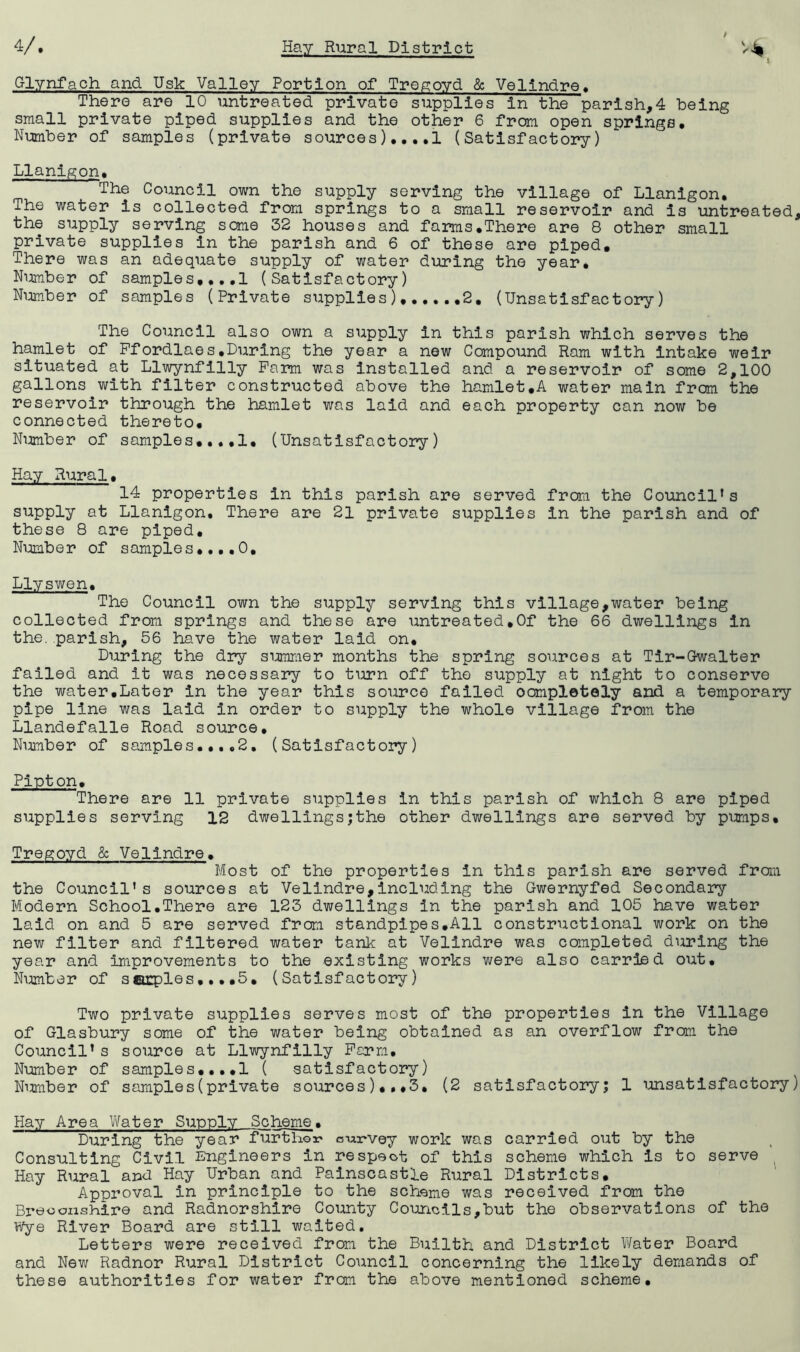 Glynfach and Usk Valley Portion of Tre^oyd & Velindre« There are 10 untreated private supplies In the parish,4 being small private piped supplies and the other 6 from open springs, Nijcnber of samples (private sources),,,,! (Satisfactory) Llanlgon, The Council own the supply serving the village of Llanigon, The water is collected from springs to a small reservoir and is untreated, the supply serving some 32 houses and farms,There are 8 other small private supplies in the parish and 6 of these are piped. There was an adequate supply of water during the year, Nimiber of samples,,,,! (Satisfactory) Ni:imber of samples (Private supplies) 2, (Unsatisfactory) The Council also own a supply in this parish which serves the hamlet of Pfordlaes,During the year a new Compound Ram with Intake weir situated at Llwynfllly Farm was installed and a reservoir of some 2,100 gallons with filter constructed above the hamlet,A water main from the reservoir through the hamlet was laid and each property can now be connected thereto. Number of samples,,.,1, (Unsatisfactory) Hay Rural, 14 properties in this parish are served from the Council’s supply at Llanigon, There are 21 private supplies in the parish and of these 8 are piped. Number of samples,,,,0, Llyswen, The Council own the supply serving this village,water being collected from springs and these are untreated,Of the 66 dwellings in the, parish, 56 have the water laid on. During the dry simmier months the spring sources at Tlr-Gwalter failed and it was necessary to turn off the supply at night to conserve the water,Later in the year this source failed oomplotely and a temporary pipe line was laid in order to supply the whole village from the Llandefalle Road source. Number of samples,,,,2, (Satisfactory) Pipton, There are 11 private supplies in this parish of which 8 are piped supplies serving 12 dwellings;the other dwellings are served by pimips, Tregoyd & Velindre, Most of the properties in this parish are served fram the Council's sources at Velindre,including the Gwernyfed Secondary Modern School,There are 123 dwellings in the parish and 105 have water laid on and 5 are served from standpipes,All constructional work on the new filter and filtered water tank at Velindre was completed during the year and improvements to the existing works were also carried out, Nirniber of sairples,,, ,5, (Satisfactory) Two private supplies serves most of the properties in the Village of Glasbury some of the water being obtained as an overflow frcm the Council’s source at Llwynfilly Perm, Number of samples,,,,! ( satisfactory) Niiraber of samples(private sources),#*3, (2 satisfactory! 1 unsatisfactory) Hay Area Yifater Supply Scheme, During the year furthoa? csui'vey work was carried out by the Consulting Civil Engineers in respect of this scheme which is to serve ^ Hay Rural and Hay Urban and Palnscastle Rural Districts, Approval in principle to the scheme was received from the Bi’eoonshire and Radnorshire County Councils,but the observations of the Wye River Board are still waited. Letters were received from the Builth and District Water Board and New Radnor Rural District Council concerning the likely demands of these authorities for water from the above mentioned scheme.