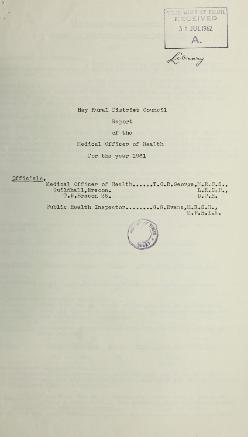 rzceived 3 1 JUL1962 Hay Rural Distriat Council Report of the Kedical Officer of Health for the year 1961 Officials. Medical Officer of Health*.....T, Guildhall,Brecon* T.N*Brecon 26, C.R.Ge orge,I.I,R,C*S,, L*R*CoP*, D.P*H. Public Health Inspector**0,0,Evans,M»R,S,H., LI*P.H*I*A*