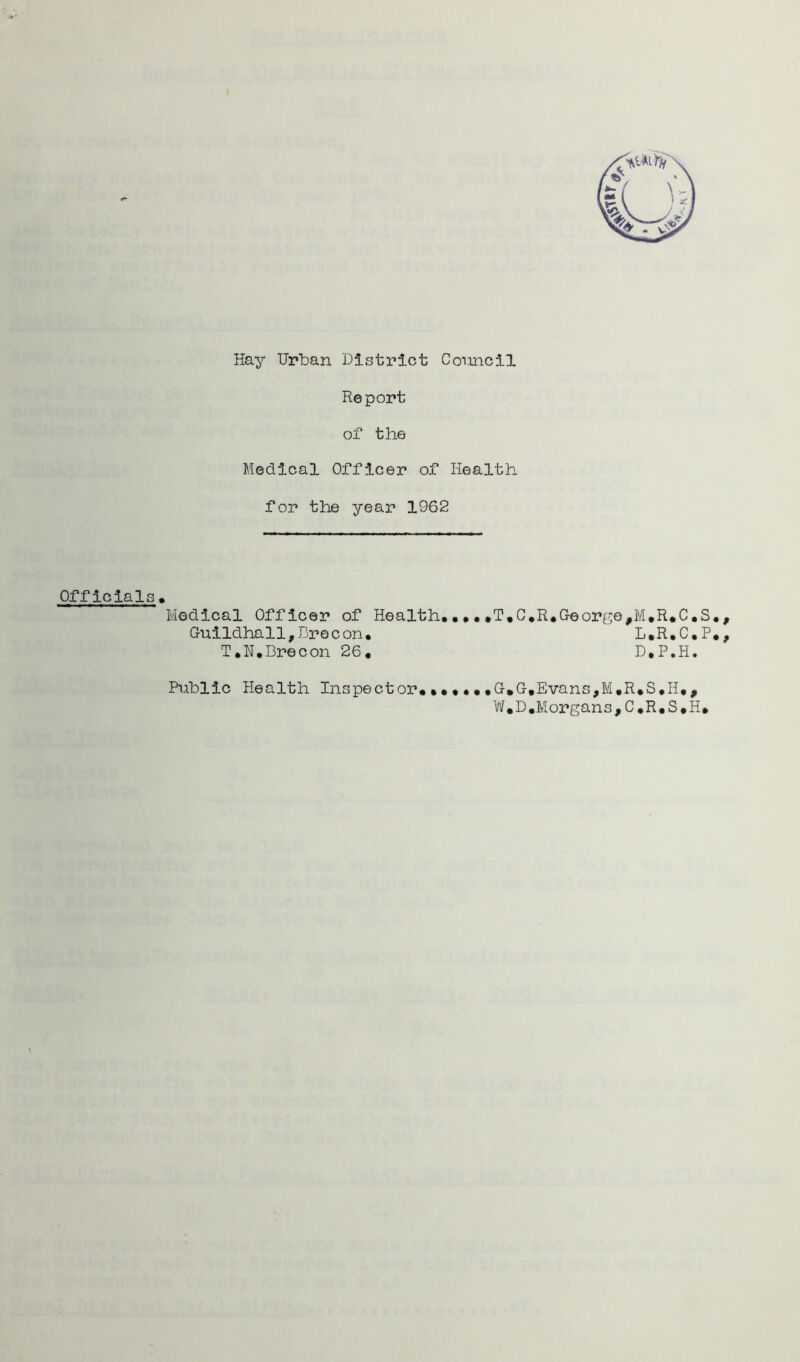 Hay Urban District Connell Report of the Medical Officer of Health for the year 1962 Officials, Medical Officer of Health T,G Guildhall,Bro con, T,N,Brecon 26, Public Health Inspector,,G,G Vlf,D ,R,George,M,R,C,S,, L.R,C.P,, D.P.H. ,Evans,M,R,S,H,, ,Morgans,C,R,S,H,