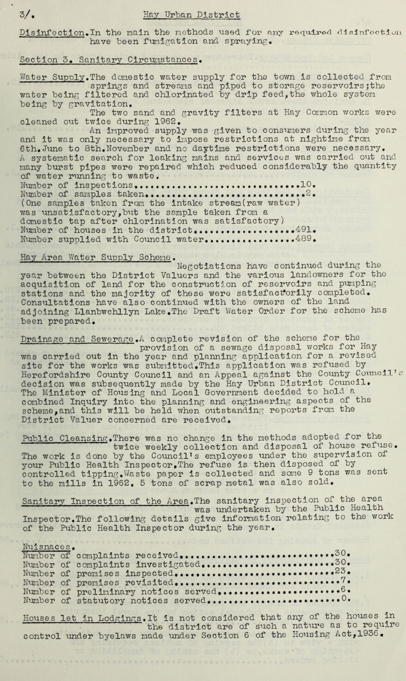 Dlsinfoctlon»In the main the methods used Tor any »^ls3ni'oction. have been fumigation and spraying* Section 5, Sanitary Circmstances, V/ater Supply.The domestic water supply for the town is collected from springs and streams and piped to storage reservoirsjtho water being filtered and chlorinated by drip feed,the whole system being by gravitation. The two sand and gravity filters at Hay Common works v/ere cleaned out twice during 1962, An improved supply was given to consimiers during the year and it was only necessary to impose restrictions at nlghtlme from 6th,June to 8th,November and no daytime restrictions were necessary. A systematic search for leaking mains and services v/as carried out and many burst pipes were repaired which reduced considerably the quantity of water running to waste. Number of inspections,, ,10. Nimiber of samples taken,,...,,. 2, (One samples taken from the intake stream(raw water) was unsatisfactory,but the sample taken from a domestic tap after chlorination was satisfactory) Number of houses in the district, ,,,,491, Number supplied with Council water,. .489, Hay Area V/ater Supply Scheme. Negotiations have continued during the year between the District Valuers and the various landowners for the acquisition of land for the construction of reservoirs and pumping stations and the majority of those wore satlsfactforily completed. Consultations have also continued with the owners of the land adjoining Llanbwchllyn Lake,The Draft V/ator Order for the scheme has been prepared. Drainage and Sewerage,A complete revision of the scheme for the provision of a sewage disposal v/orks for Hay was carried out in the year and planning application for a revised site for the works was submitted.This application was refused by Herefordshire County Council and an Appeal against the County Council’s decision was subsequently made by the Hay Urban District Council. The Minister of Housing and Local Government decided to hold a combined Inquiry into the planning and engineering aspects of the scheme,and this will be held when outstanding reports from the District Valuer concerned are received. Public Cleansing,There was no change in the methods adopted for the twice weekly collection and disposal of house refuse. The work is done by the Council’s employees under the supervision of your Public Health Inspector,The refuse is then disposed of by controlled tipplng.Vifaste paper is collected and soine 9 tons was sent to the mills in 1962, 5 tons of scrap metal was also sold. Sanitary Inspection of the Area,The sanitary inspection of the area was undertaken by the Public Health Inspector.The following details give information relating to the work of the Public Health Inspector during the year. Nuisnaces, Nui'iber of complaints received,,,,,,. Ni^raber of complaints investigated,,, Nijimber of promises inspected,,,,,,,. Number of premises revisited,,. Nimiber of preliminary notices served Number of statutory notices served,. 30, 30, 23, .7, .6, ,0. Houses let in Lodglngs.lt is not considered that any of the houses in the district are of such a nature as to require control under byelaws made under Section 6 of the Housing Act,1936,